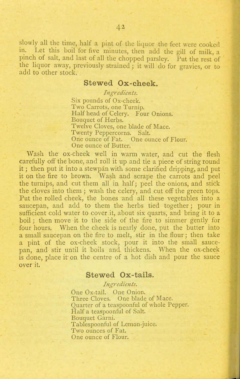 slowly all the time, half a pint of the liquor the feet were cooked in. Let this boil for five minutes, then add the gill of milk, a pinch of salt, and last of all the chopped parsley. Put the rest of the liquor away, previously strained; it will do for gravies, or to add to other stock. Stewed Ox-cheek. • / Ingredients. Six pounds of Ox-cheek. Two Carrots, one Turnip. Half head of Celery. Four Onions. Bouquet of Herbs. Twelve Cloves, one blade of Mace. Twenty Peppercorns. Salt. One ounce of Fat. One ounce of Flour. One ounce of Butter. Wash the ox-cheek well in warm water, and cut the flesh carefully off the bone, and roll it up and tie a piece of string round it; then put it into a stewpan with some clarified dripping, and put it on the fire to brown. Wash and scrape the carrots and peel the turnips, and cut them all in half; peel the onions, and stick the cloves into them ; wash the celery, and cut off the green tops. Put the rolled cheek, the bones and all these vegetables into a saucepan, and add to them the herbs tied together; pour in sufficient cold water to cover it, about six quarts, and bring it to a boil; then move it to the side of the fire to simmer gently for four hours. When the cheek is nearly done, put the butter into a small saucepan on the fire to melt, stir in the flour; then take a pint of the ox-cheek stock, pour it into the small sauce- pan, and stir until it boils and thickens. When the ox-cheek is done, place it' on the centre of a hot dish and pour the sauce over it. Stewed Ox-tails. Ingredients. One Ox-tail. One Onion. Three Cloves. One blade of Mace. Quarter of a teaspoonful of whole Pepper. Half a teaspoonful of Salt. Bouquet Garni. Tablespoonful of Lemon-juice. Two ounces of Fat. One ounce of Flour.