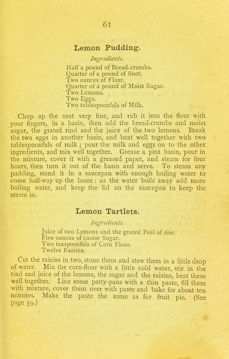 Lemon Pudding-. Ingredients. Half a pound of Bread-crumbs. Quarter of a pound of Suet. Two ounces of Flour. Quarter of a pound of Moist Sugar. Two Lemons. Two Eggs. Two tablespoonfuls of Milk. Chop up the suet very fine, and rub it into the flour with your fingers, in a basin, then add the bread-crumbs and moist sugar, the grated rind and the juice of the two lemons. Break the two eggs in another basin, and beat well together with two tablespoonfuls of milk ; pour the milk and eggs on to the other ingredients, and mix well together. Grease a pint basin, pour in the mixture, cover it with a greased paper, and steam for four hours, then turn it out of the basin and serve. To steam any pudding, stand it in a saucepan with enough boiling water to come half-way up the basin : as the water boils away add more boiling water, and keep the lid on the saucepan to keep the steam in. Lemon Tartlets. Ingredients. Juice of two Lemons and the grated Peel of one. Five ounces of castor Sugar. Two teaspoonfuls of Corn Flour. Twelve Raisins. Cut the raisins in two, stone them and stew them in a little drop of water. Mix the corn-flour with a little cold water, stir in the rind and juice of the lemons, the sugar and the raisins, beat these well together. Line some patty-pans with a thin paste, fill them with mixture, cover them over with paste and bake for about ten minutes. Make the paste the same as for fruit pie. (See l)age 59-)