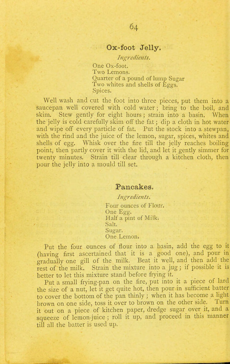 Ox-foot Jelly. Ingredients. One Ox-foot. Two Lemons. Quarter of a pound of lump Sugar Two whites and shells of Eggs. Spices. Well wash and cut the foot into three pieces, put them into a saucepan well covered with cold water; bring to the boil, and skim. Stew gently for eight hours; strain into a basin. When the jelly is cold carefully skim off the fat; dip a cloth in hot water and wipe off every particle of fat. Put the stock into a stewpan, with the rind and the juice of the lemon, sugar, spices, whites and shells of egg. Whisk over the fire till the jelly reaches boiling point, then partly cover it with the lid, and let it gently simmer for twenty minutes. Strain till clear through a kitchen cloth, then pour the jelly into a mould till set. Pancakes. Ingredients. Four ounces of Flour. One Egg. Half a pint of Milk. Salt. Sugar. One Lemon. Put the four ounces of flour into a basin, add the egg to it (having first ascertained that it is a good one), and pour in gradually one gill of the milk. Beat it well, and then add the rest of the milk. Strain the mixture into a jug; if possible it is better to let this mixture stand before frying it. Put a small frying-pan on the fire, put into it a piece of lard the size of a nut, let it get quite hot, then pour in sufficient batter to cover the bottom of the pan thinly ; when it has become a light brown on one side, toss it over to brown on the other side. Turn it out on a piece of kitchen paper, dredge sugar over it, and a squeeze of lemon-juice ; roll it up, and proceed in this manner till all the batter is used up.