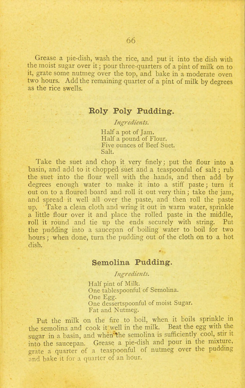 Grease a pie-dish, wash the rice, and put it into the dish with the moist sugar over it; pour three-quarters of a pint of milk on to it, grate some nutmeg over the top, and bake in a moderate oven two hours. Add the remaining quarter of a pint of milk by degrees as the rice swells. Roly Poly Pudding. Ingredients. Half a pot of Jam. Half a pound of Flour. Five ounces of Beef Suet. Salt. Take the suet and chop it very finely; put the flour into a basin, and add to it chopped suet and a teaspoonful of salt; rub the suet into the flour well with the hands, and then add by degrees enough water to make it into a stiff paste; turn it out on to a floured board and roll it out very thin; take the jam, and spread it well all over the paste, and then roll the paste up. Take a clean cloth and wring it out in warm water, sprinkle a little flour over it and place the rolled paste in the middle, roll it round and tie up the ends securely with string. Put the pudding into a saucepan of boiling water to boil for two hours; when done, turn the pudding out of the cloth on to a hot dish. » . Semolina Pudding. Ingredients. Half pint of Milk. One tablespoonful of Semolina. One Egg. . One dessertspoonful of moist Sugar. Fat and Nutmeg. Put the milk on the fire to boil, when it boils sprinkle in the semolina and cook it well in the milk. Beat the egg with the sugar in a basin, and when'the semolina is sufficiently cool, stir it into the saucepan. Grease a pie-dish and pour in the mixture, grate a quarter of a teaspoonful of nutmeg over the pudding and bake it for a quarter of an hour.