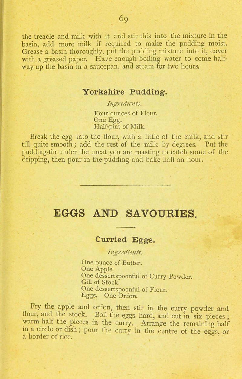 6g the treacle and milk with it and stir this into the mixture in the basin, add more milk if required to make the pudding moist. Grease a basin thoroughly, put the pudding mixture into it, cover with a greased paper. Have enough boiling water to come half- way up the basin in a saucepan, and steam for two hours. Yorkshire Pudding. Ingredients. Four ounces of Flour. One Egg. Half-pint of Milk. Break the egg into the flour, with a little of the milk, and stir till quite smooth; add the rest of the milk by degrees. Put the pudding-tin under the meat you are roasting to catch some of the dripping, then pour in the pudding and bake half an hour. EGGS AND SAVOURIES. Curried Eggs. Ingredients. One ounce of Butter. One Apple. One dessertspoonful of Curry Powder. Gill of Stock. One dessertspoonful of Flour. Eggs. One Onion. Fry the apple and onion, then stir in the curry powder and flour, and the stock. Boil the eggs hard, and cut in six pieces ; warm half the pieces in the curry. Arrange the remaining half in a circle or dish; pour the curry in the centre of the eggs, or a border of rice. 55 ’