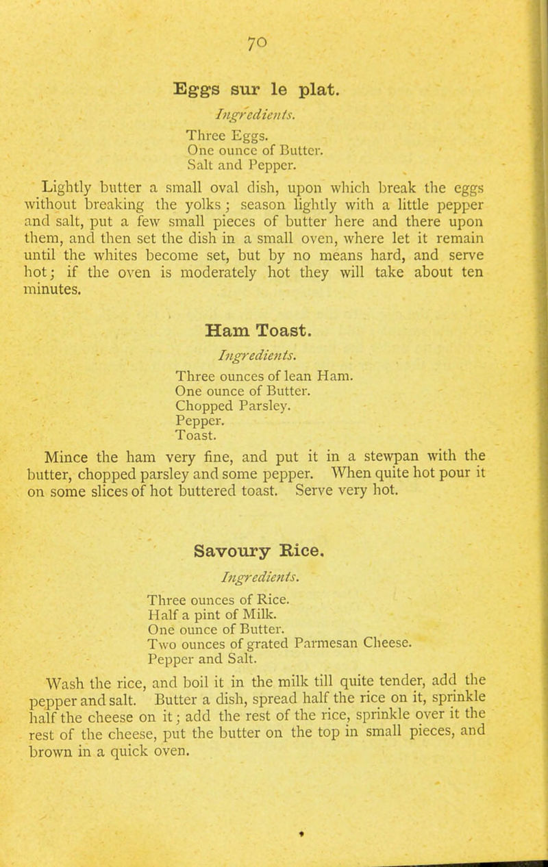 Eggs sur le plat. Ingredients. Three Eggs. One ounce of Butter. Salt and Pepper. Lightly butter a small oval dish, upon which break the eggs without breaking the yolks; season lightly with a little pepper and salt, put a few small pieces of butter here and there upon them, and then set the dish in a small oven, where let it remain until the whites become set, but by no means hard, and serve hot; if the oven is moderately hot they will take about ten minutes. Ham Toast. Ingredients. Three ounces of lean Ham. One ounce of Butter. Chopped Parsley. Pepper. Toast. Mince the ham very fine, and put it in a stewpan with the butter, chopped parsley and some pepper. When quite hot pour it on some slices of hot buttered toast. Serve very hot. Savoury Rice. Ingredients. Three ounces of Rice. Half a pint of Milk. One ounce of Butter. Two ounces of grated Parmesan Cheese. Pepper and Salt. Wash the rice, and boil it in the milk till quite tender, add the pepper and salt. Butter a dish, spread half the rice on it, sprinkle half the cheese on it; add the rest of the rice, sprinkle over it the rest of the cheese, put the butter on the top in small pieces, and brown in a quick oven. *