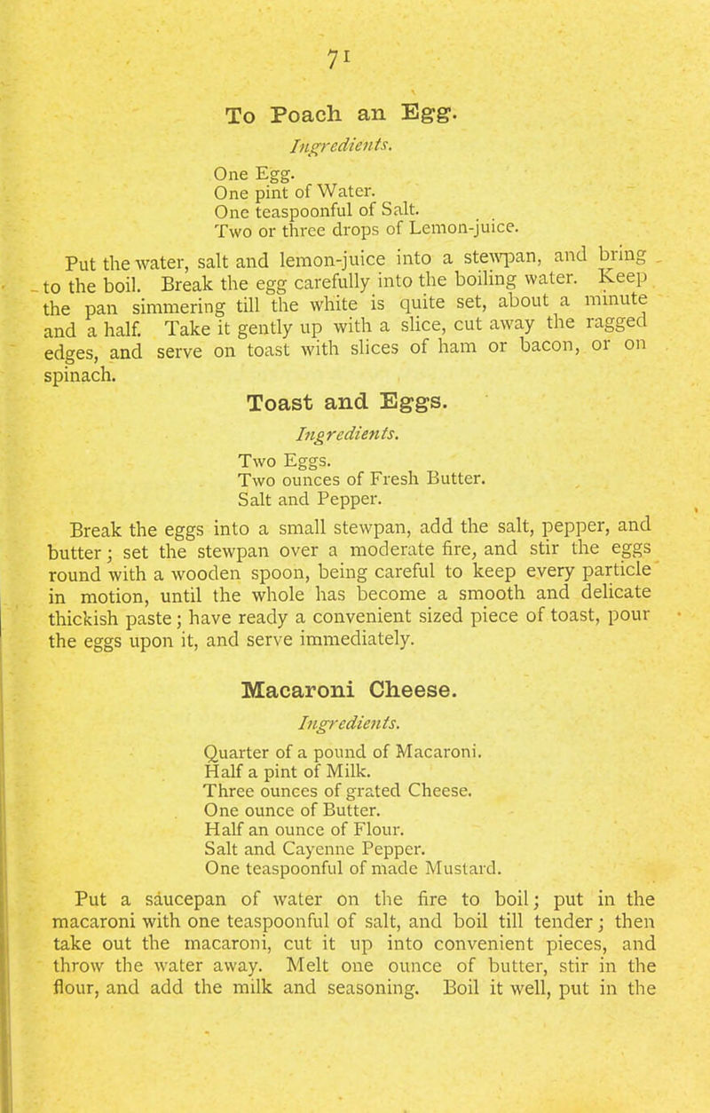 To Poach an Egg. Ingredients. One Egg. One pint of Water. One teaspoonful of Salt. Two or three drops of Lemon-juice. Put the water, salt and lemon-juice into a stewpan, and bring _to the boil. Break the egg carefully into the boiling water. Keep the pan simmering till the white is quite set, about a minute and a half. Take it gently up with a slice, cut away the ragged edges, and serve on toast with slices of ham or bacon, 01 on spinach. Toast and Eggs. Ingredients. Two Eggs. Two ounces of Fresh Butter. Salt and Pepper. Break the eggs into a small stewpan, add the salt, pepper, and butter • set the stewpan over a moderate fire, and stir the eggs round with a wooden spoon, being careful to keep every particle in motion, until the whole has become a smooth and delicate thickish paste; have ready a convenient sized piece of toast, pour the eggs upon it, and serve immediately. Macaroni Cheese. Ingredients. Quarter of a pound of Macaroni. Half a pint of Milk. Three ounces of grated Cheese. One ounce of Butter. Half an ounce of Flour. Salt and Cayenne Pepper. One teaspoonful of made Mustard. Put a saucepan of water on the fire to boil; put in the macaroni with one teaspoonful of salt, and boil till tender; then take out the macaroni, cut it up into convenient pieces, and throw the water away. Melt one ounce of butter, stir in the flour, and add the milk and seasoning. Boil it well, put in the