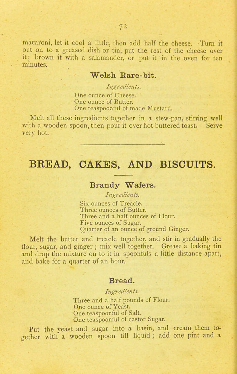 r- macal'oni, let it cool a little, then add half the cheese. Turn it out on to a greased dish or tin, put the rest of the cheese over it; brown it with a salamander, or put it in the oven for ten minutes. Welsh Rare-bit. Ingredients. One ounce of Cheese. One ounce of Butter. One teaspoonful of made Mustard. Melt all these ingredients together in a stew-pan, stirring well with a wooden spoon, then pour it over hot buttered toast. Serve very hot. BREAD, CAKES, AND BISCUITS. Brandy Wafers. Ingredients. Six ounces of Treacle. Three ounces of Butter. Three and a half ounces of Flour. Five ounces of Sugar. Quarter of an ounce of ground Ginger. Melt the butter and treacle together, and stir in gradually the flour, sugar, and ginger; mix well together. Grease a baking tin and drop the mixture on to it in spoonfuls a little distance apart, and bake for a quarter of an hour. Bread. Ingredients. Three and a half pounds of Flour. One ounce of Yeast. One teaspoonful of Salt. One teaspoonful of castor Sugar. Put the yeast and sugar into a basin, and cream them to- gether with a wooden spoon till liquid ; add one pint and a