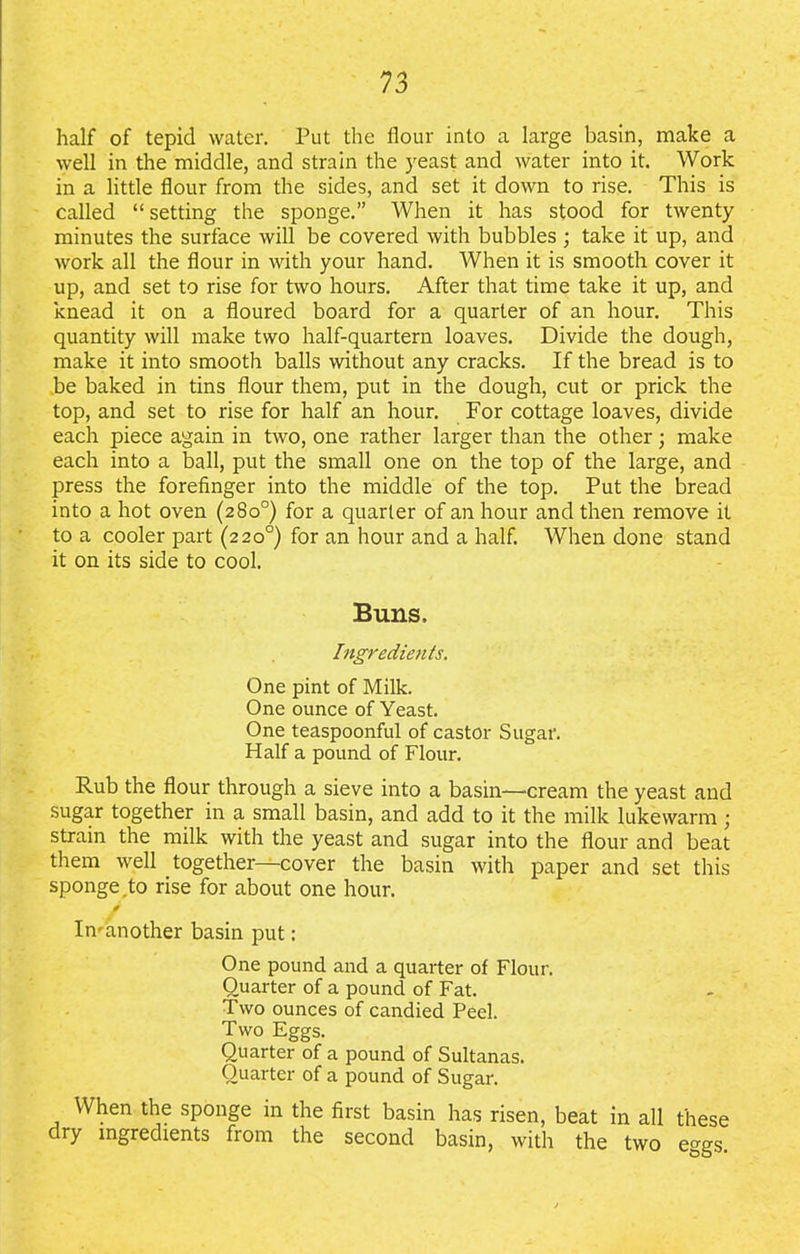 half of tepid water. Put the flour into a large basin, make a well in the middle, and strain the yeast and water into it. Work in a little flour from the sides, and set it down to rise. This is called “ setting the sponge.” When it has stood for twenty minutes the surface will be covered with bubbles ; take it up, and work all the flour in with your hand. When it is smooth cover it up, and set to rise for two hours. After that time take it up, and knead it on a floured board for a quarter of an hour. This quantity will make two half-quartern loaves. Divide the dough, make it into smooth balls without any cracks. If the bread is to .be baked in tins flour them, put in the dough, cut or prick the top, and set to rise for half an hour. For cottage loaves, divide each piece again in two, one rather larger than the other; make each into a ball, put the small one on the top of the large, and press the forefinger into the middle of the top. Put the bread into a hot oven (280°) for a quarter of an hour and then remove it to a cooler part (220°) for an hour and a half. When done stand it on its side to cool. Buns, Ingredients. One pint of Milk. One ounce of Yeast. One teaspoonful of castor Sugar. Half a pound of Flour. Rub the flour through a sieve into a basin—cream the yeast and sugar together in a small basin, and add to it the milk lukewarm ; strain the milk with the yeast and sugar into the flour and beat them well together—cover the basin with paper and set this sponge.to rise for about one hour. 0 In-another basin put: One pound and a quarter of Flour. Quarter of a pound of Fat. Two ounces of candied Peel. Two Eggs. Quarter of a pound of Sultanas. Quarter of a pound of Sugar. When the sponge in the first basin has risen, beat in all these dry ingredients from the second basin, with the two eggs.