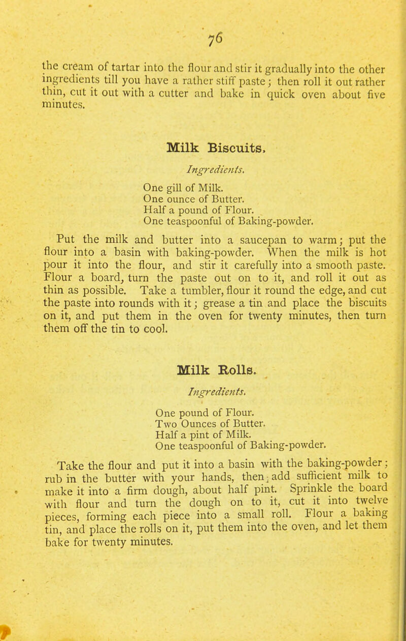 the cream of tartar into the flour and stir it gradually into the other ingredients till you have a rather stiff paste; then roll it out rather thin, cut it out with a cutter and bake in quick oven about five minutes. Milk Biscuits. Ingredients. One gill of Milk. One ounce of Butter. Half a pound of Flour. One teaspoonful of Baking-powder. Put the milk and butter into a saucepan to warm; put the flour into a basin with baking-powder. When the milk is hot pour it into the flour, and stir it carefully into a smooth paste. Flour a board, turn the paste out on to it, and roll it out as thin as possible. Take a tumbler, flour it round the edge, and cut the paste into rounds with it; grease a tin and place the biscuits on it, and put them in the oven for twenty minutes, then turn them off the tin to cool. Milk Bolls. Ingredients. One pound of Flour. Two Ounces of Butter. Half a pint of Milk. One teaspoonful of Baking-powder. Take the flour and put it into a basin with the baking-powder; rub in the butter with your hands, then; add sufficient milk to make it into a firm dough, about half pint. Sprinkle the board with flour and turn the dough on to it, cut it into twelve pieces, forming each piece into a small roll. Flour a baking tin, and place the rolls on it, put them into the oven, and let them bake for twenty minutes.