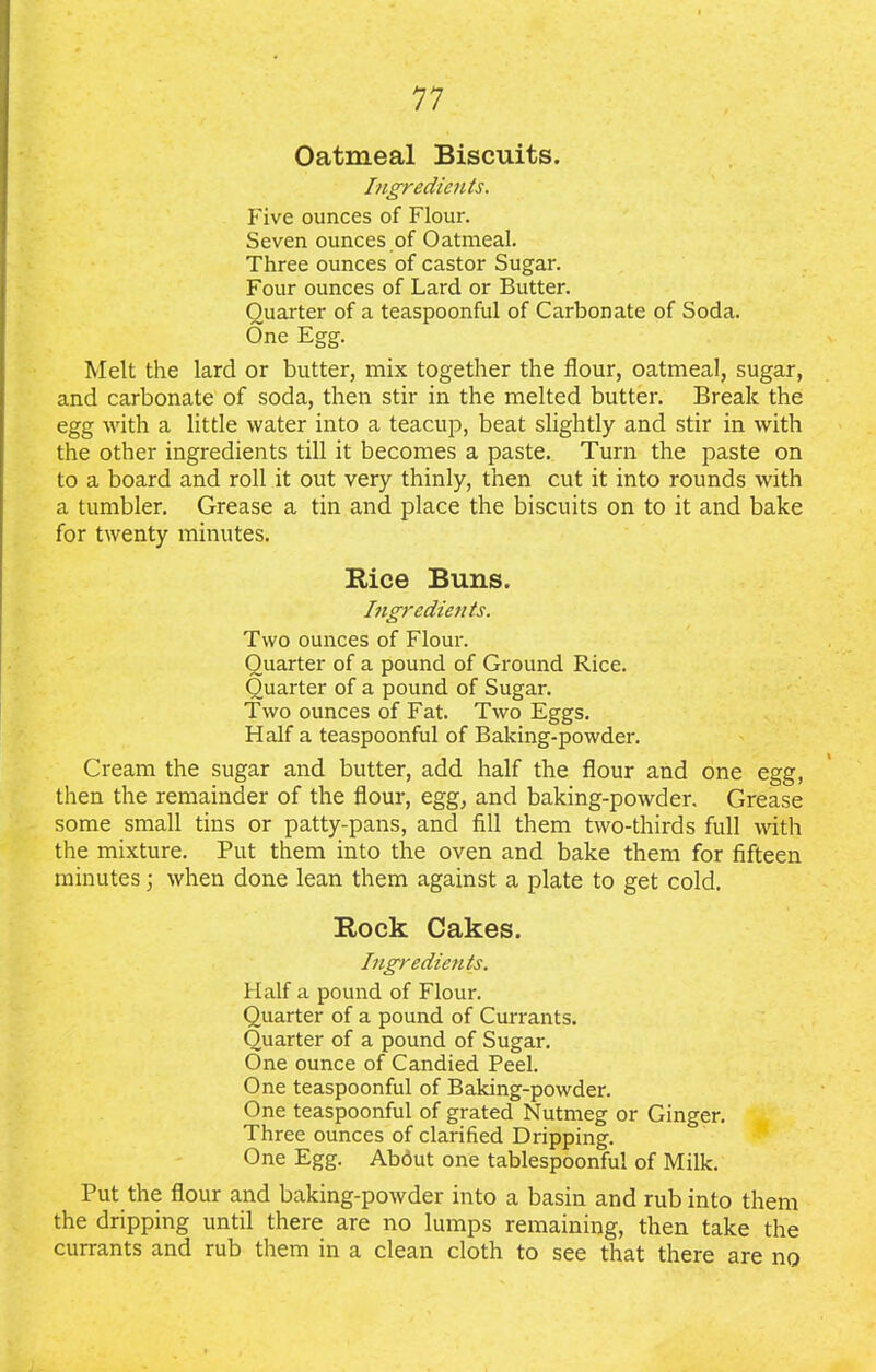 Oatmeal Biscuits. Ingredients. Five ounces of Flour. Seven ounces of Oatmeal. Three ounces of castor Sugar. Four ounces of Lard or Butter. Quarter of a teaspoonful of Carbonate of Soda. One Egg. Melt the lard or butter, mix together the flour, oatmeal, sugar, and carbonate of soda, then stir in the melted butter. Break the egg with a little water into a teacup, beat slightly and stir in with the other ingredients till it becomes a paste. Turn the paste on to a board and roll it out very thinly, then cut it into rounds with a tumbler. Grease a tin and place the biscuits on to it and bake for twenty minutes. Rice Buns. Ingredients. Two ounces of Flour. Quarter of a pound of Ground Rice. Quarter of a pound of Sugar. Two ounces of Fat. Two Eggs. Half a teaspoonful of Baking-powder. Cream the sugar and butter, add half the flour and one egg, then the remainder of the flour, egg, and baking-powder. Grease some small tins or patty-pans, and fill them two-thirds full with the mixture. Put them into the oven and bake them for fifteen minutes \ when done lean them against a plate to get cold. Rock Cakes. Ingredients. Half a pound of Flour. Quarter of a pound of Currants. Quarter of a pound of Sugar. One ounce of Candied Peel. One teaspoonful of Baking-powder. One teaspoonful of grated Nutmeg or Ginger. Three ounces of clarified Dripping. One Egg. About one tablespoonful of Milk. Put the flour and baking-powder into a basin and rub into them the dripping until there are no lumps remaining, then take the currants and rub them in a clean cloth to see that there are no