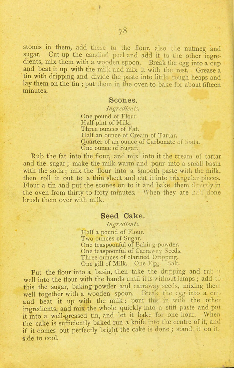 sugar. Cut up the candied peel and add it to the other ingre- dients, mix them with a wooden spoon. Break the egg into a cup and beat it up with the milk and mix it with the vest. Grease a tin with dripping and divide the paste into little rough heaps and lay them on the tin ; put them in the oven to bake for about fifteen minutes. Scones. Ingredients. One pound of Flour. Half-pint of Milk. Three ounces of Fat. Half an ounce of Cream of Tartar. Quarter of an ounce of Carbonate of Soda. One ounce of Sugar. Rub the fat into the flour, and mix into it the cream of tartar and the sugar; make the milk warm and pour into a small basin with the soda; mix the flour into a smooth paste with the milk, then roll it out to a thin sheet and cut it into triangular pieces. Flour a tin and put the scones on to it and bake them directly in the oven from thirty to forty minutes. When they are half done brush them over with milk. Seed Cake. Ingredients. Half a pound of Flour. Two ounces of Sugar. One teaspoonful of Baking-powder. One teaspoonful of Carraway Seeds. Three ounces of clarified Dripping. One gill of Milk. One Egg. Salt. Put the flour into a basin, then take the dripping and rub well into the flour with the hands until it is without lumps; add t, this the sugar, baking-powder and carraway seeds, mixing them well together with a wooden spoon. Break the egg into a cup and beat it up with the milk; pour this in with the other ingredients, and mix the whole quickly into a stiff paste and put it into a well-greased tin, and let it bake for one hour. When the cake is sufficiently baked run a knife into the centre of it, and if it comes out perfectly bright the cake is done; stand it on it. side to cool.