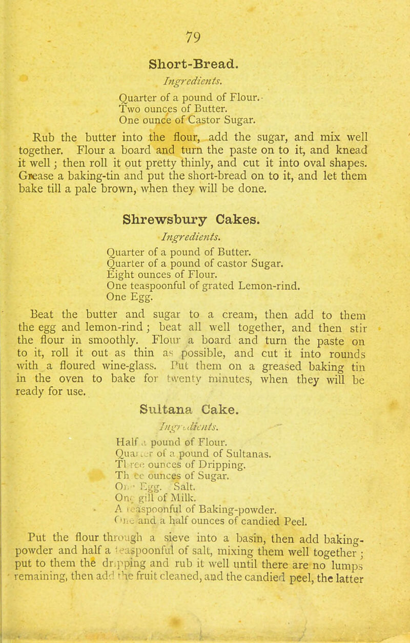 Short-Bread. Ingredients. Quarter of a pound of Flour.- Two ounces of Butter. One ounce of Castor Sugar. Rub the butter into the flour, add the sugar, and mix well together. Flour a board and turn the paste on to it, and knead it well \ then roll it out pretty thinly, and cut it into oval shapes. Grease a baking-tin and put the short-bread on to it, and let them bake till a pale brown, when they will be done. Shrewsbury Cakes. Ingredients. Quarter of a pound of Butter. Quarter of a pound of castor Sugar. Eight ounces of Flour. One teaspoonful of grated Lemon-rind. One Egg. Beat the butter and sugar to a cream, then add to them the egg and lemon-rind ; beat all well together, and then stir the flour in smoothly. Flour a board and turn the paste on to it, roll it out as thin a^ possible, and cut it into rounds with a floured wine-glass. Put them on a greased baking tin in the oven to bake for twenty minutes, when they will be ready for use. Sultana Cake. Ingredients. Half pound of Flour. Quas ter of a pound of Sultanas. Tlreo ounces of Dripping. Th te ounces of Sugar. Oi. ■ Egg. Salt. On., gill of Milk. A i easpoonful of Baking-powder. One and a half ounces of candied Peel. Put the flour through a sieve into a basin, then add baking- powder and half a <easpoonful of salt, mixing them well together • put to them the dripping and rub it well until there are no lumps remaining, then add die fruit cleaned, and the candied peel, the latter