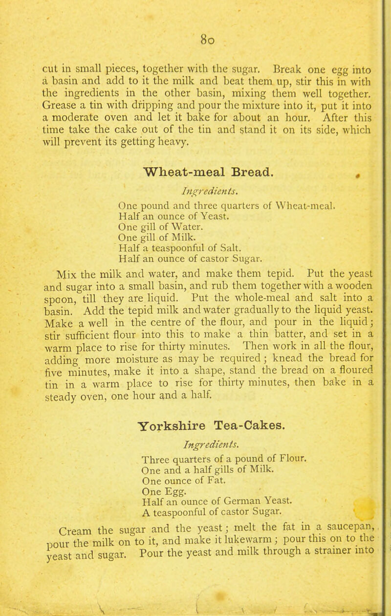 cut in small pieces, together with the sugar. Break one egg into a basin and add to it the milk and beat them up, stir this in with the ingredients in the other basin, mixing them well together. Grease a tin with dripping and pour the mixture into it, put it into a moderate oven and let it bake for about an hour. After this time take the cake out of the tin and stand it on its side, which will prevent its getting heavy. Wheat-meal Bread. # Ingredients. One pound and three quarters of Wheat-meal. Half an ounce of Yeast. One gill of Water. One gill of Milk. Half a teaspoonful of Salt. Half an ounce of castor Sugar. Mix the milk and water, and make them tepid. Put the yeast and sugar into a small basin, and rub them together with a wooden spoon, till they are liquid. Put the whole-meal and salt into a basin. Add the tepid milk and water gradually to the liquid yeast. Make a well in the centre of the flour, and pour in the liquid; stir sufficient flour into this to make a thin batter, and set in a warm place to rise for thirty minutes. Then work in all the flour, adding more moisture as may be required; knead the bread for five minutes, make it into a shape, stand the bread on a floured tin in a warm place to rise for thirty minutes, then bake in a steady oven, one hour and a half. Yorkshire Tea-Cakes. Ingredients. Three quarters of a pound of Flour. One and a half gills of Milk. One ounce of Fat. One Egg. Half an ounce of German Yeast. A teaspoonful of castor Sugar. Cream the sugar and the yeast; melt the fat in a saucepan, pour the milk on to it, and make it lukewarm; pour this on to the yeast and sugar. Pour the yeast and milk through a strainer into ’. 'A - V