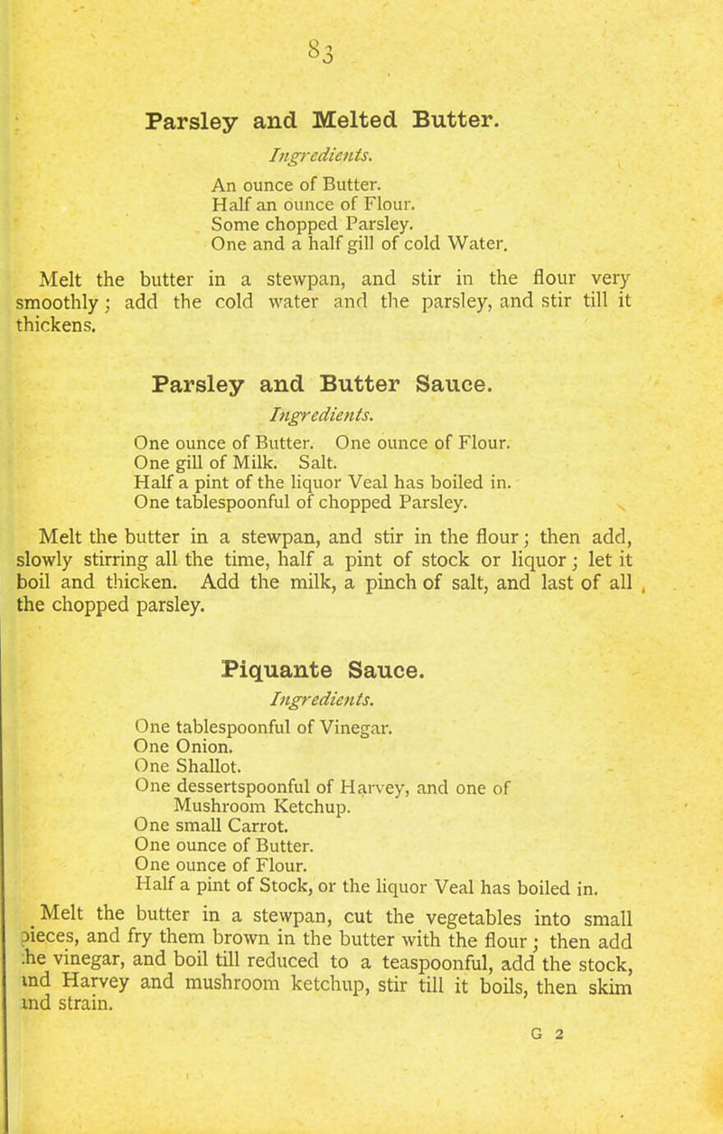Parsley and Melted Butter. Ingredients. An ounce of Butter. Half an ounce of Flour. Some chopped Parsley. One and a half gill of cold Water. Melt the butter in a stewpan, and stir in the flour very smoothly ; add the cold water and the parsley, and stir till it thickens. Parsley and Butter Sauce. Ingredients. One ounce of Butter. One ounce of Flour. One gill of Milk. Salt. Half a pint of the liquor Veal has boiled in. One tablespoonful of chopped Parsley. Melt the butter in a stewpan, and stir in the flour; then add, slowly stirring all the time, half a pint of stock or liquor; let it boil and thicken. Add the milk, a pinch of salt, and last of all , the chopped parsley. Piquante Sauce. Ingredients. One tablespoonful of Vinegar. One Onion. One Shallot. One dessertspoonful of Harvey, and one of Mushroom Ketchup. One small Carrot. One ounce of Butter. One ounce of Flour. Half a pint of Stock, or the liquor Veal has boiled in. Melt the butter in a stewpan, cut the vegetables into small Dieces, and fry them brown in the butter with the flour; then add ■he vinegar, and boil till reduced to a teaspoonful, add the stock, md Harvey and mushroom ketchup, stir till it boils, then skim tnd strain. G 2