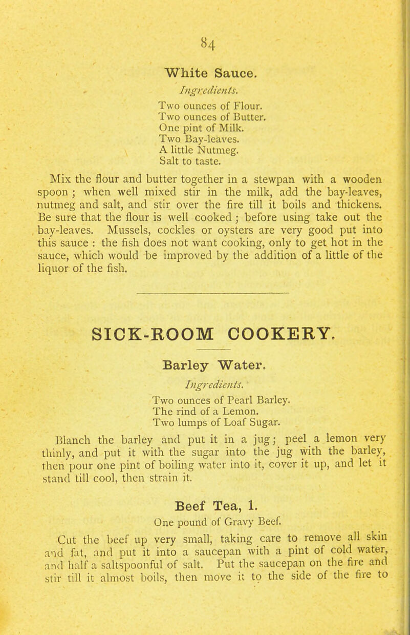 White Sauce. * Ingredients. Two ounces of Flour. Two ounces of Butter. One pint of Milk. Two Bay-leaves. A little Nutmeg. Salt to taste. Mix the flour and butter together in a stewpan with a wooden spoon ; when well mixed stir in the milk, add the bay-leaves, nutmeg and salt, and stir over the fire till it boils and thickens. Be sure that the flour is well cooked ; before using take out the bay-leaves. Mussels, cockles or oysters are very good put into this sauce : the fish does not want cooking, only to get hot in the sauce, which would be improved by the addition of a little of the liquor of the fish. SICK-ROOM COOKERY. Barley Water. Ingredients. Two ounces of Pearl Barley. The rind of a Lemon. Two lumps of Loaf Sugar. Blanch the barley and put it in a jug; peel a lemon very thinly, and put it with the sugar into the jug with the barley, then pour one pint of boiling water into it, cover it up, and let it stand till cool, then strain it. Beef Tea, 1. One pound of Gravy Beef. Cut the beef up very small, taking care to remove all skin and fat, and put it into a saucepan with a pint of cold water, and half a saltspoonful of salt. Put the saucepan on the fire and stir till it almost boils, then move it to the side of the fire to