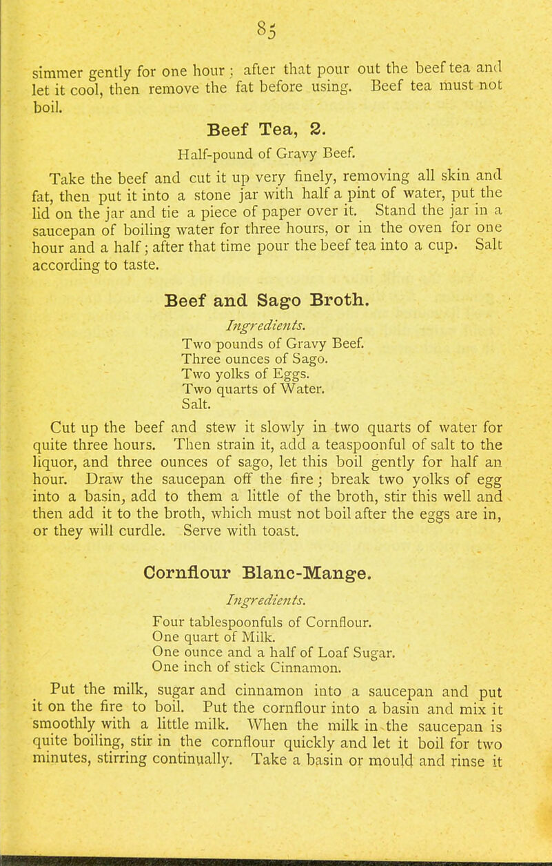simmer gently for one hour : after that pour out the beef tea and let it cool, then remove the fat before using. Beef tea must not boil. Beef Tea, 2. Half-pound of Gravy Beef. Take the beef and cut it up very finely, removing all skin and fat, then put it into a stone jar with half a pint of water, put the lid on the jar and tie a piece of paper over it. Stand the jar in a saucepan of boiling water for three hours, or in the oven for one hour and a half; after that time pour the beef tea into a cup. Salt according to taste. Beef and Sago Broth. Ingredients. Two pounds of Gravy Beef. Three ounces of Sago. Two yolks of Eggs. Two quarts of Water. Salt. Cut up the beef and stew it slowly in two quarts of water for quite three hours. Then strain it, add a teaspoonful of salt to the liquor, and three ounces of sago, let this boil gently for half an hour. Draw the saucepan off the fire; break two yolks of egg into a basin, add to them a little of the broth, stir this well and then add it to the broth, which must not boil after the eggs are in, or they will curdle. Serve with toast. Cornflour Blanc-Mange. Ingredients. Four tablespoonfuls of Cornflour. One quart of Milk. One ounce and a half of Loaf Sugar. One inch of stick Cinnamon. Put the milk, sugar and cinnamon into a saucepan and put it on the fire to boil. Put the cornflour into a basin and mix it smoothly with a little milk. When the milk in the saucepan is quite boiling, stir in the cornflour quickly and let it boil for two minutes, stirring continually. Take a basin or mould and rinse it