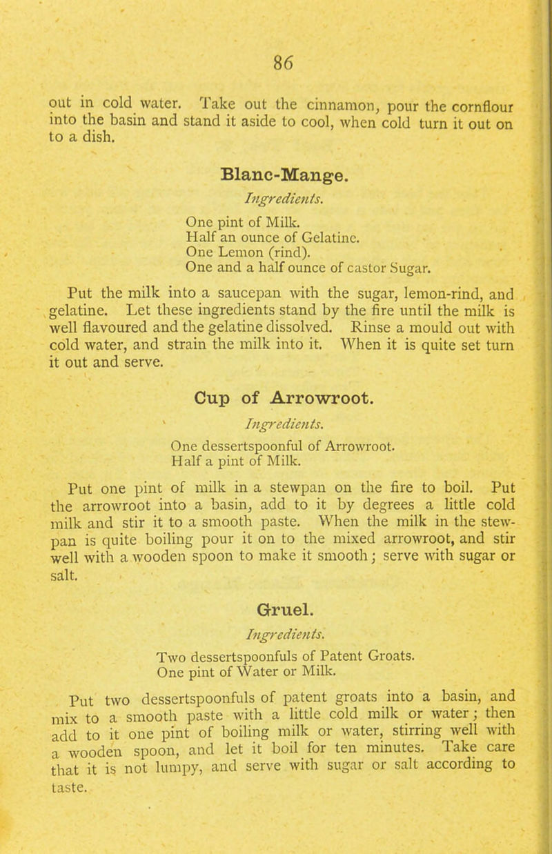 out in cold water, lake out the cinnamon, pour the cornflour into the basin and stand it aside to cool, when cold turn it out on to a dish. Blanc-Mange. Ingredients. One pint of Milk. Half an ounce of Gelatine. One Lemon (rind). One and a half ounce of castor Sugar. Put the milk into a saucepan with the sugar, lemon-rind, and gelatine. Let these ingredients stand by the fire until the milk is well flavoured and the gelatine dissolved. Rinse a mould out with cold water, and strain the milk into it. When it is quite set turn it out and serve. Cup of Arrowroot. Ingredients. One dessertspoonful of Arrowroot. Half a pint of Milk. Put one pint of milk in a stewpan on the fire to boil. Put the arrowroot into a basin, add to it by degrees a little cold milk and stir it to a smooth paste. When the milk in the stew- pan is quite boiling pour it on to the mixed arrowroot, and stir well with a wooden spoon to make it smooth; serve with sugar or salt. Gruel. Ingredients. Two dessertspoonfuls of Patent Groats. One pint of Water or Milk. Put two dessertspoonfuls of patent groats into a basin, and mix to a smooth paste with a little cold milk or water; then add to it one pint of boiling milk or water, stirring well with a wooden spoon, and let it boil for ten minutes. Take care that it is not lumpy, and serve with sugar or salt according to taste.