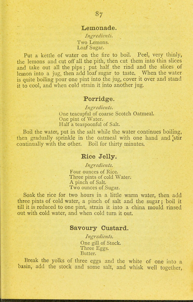 Lemonade. Ingredients. Two Lemons. Loaf Sugar. Put a kettle of water on the fire to boil. Peel, very thinly, the lemons and cut off all the pith, then cut them into thin slices and take out all the pips; put half the rind and the slices of lemon into a jug, then add loaf sugar to taste. When the water is quite boiling pour one pint into the jug, cover it over and stand it to cool, and when cold strain it into another jug. Porridge. Ingredients. One teacupful of coarse Scotch Oatmeal. One pint of Water. Half a teaspoonful of Salt. Boil the water, put in the salt while the water continues boiling, then gradually sprinkle in the oatmeal with one hand and [stir continually with the other. Boil for thirty minutes. Rice Jelly. Ingredients. Four ounces of Rice. Three pints of cold Water. A pinch of Salt. Two ounces of Sugar. Soak the rice for two hours in a little warm water, then add three pints of cold water, a pinch of salt and the sugar; boil it till it is reduced to one pint, strain it into a china mould rinsed out with cold water, and when cold turn it out. Savoury Custard. Ingredients. One gill of Stock. Three Eggs. Butter. Break the yolks of three eggs and the white of one into a basin, add the stock and some salt, and whisk well together,
