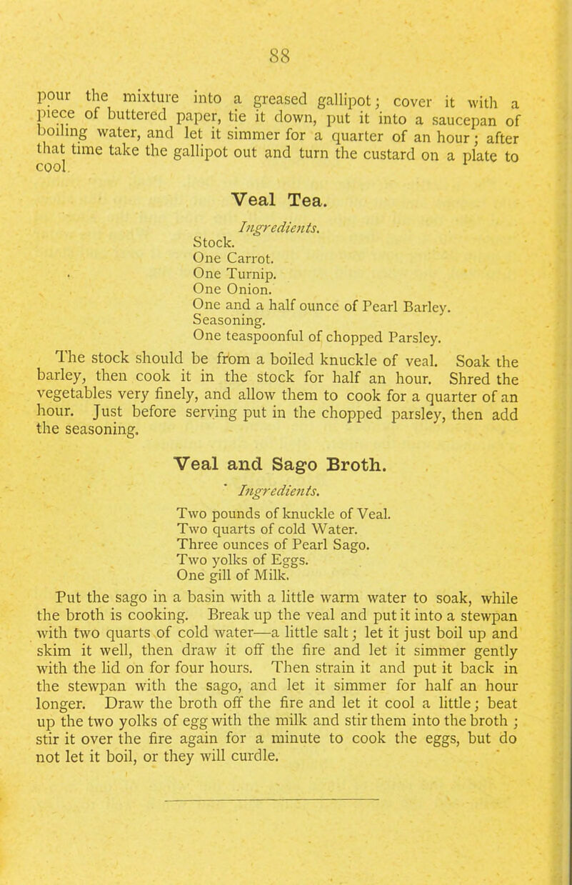 pour the mixture into a greased gallipot; cover it with a piece of buttered paper, tie it down, put it into a saucepan of boiling water, and let it simmer for a quarter of an hour; after that time take the gallipot out and turn the custard on a plate to cool 1 Veal Tea. Ingredients. Stock. One Carrot. . One Turnip. One Onion. One and a half ounce of Pearl Barley. Seasoning. One teaspoonful of chopped Parsley. The stock should be from a boiled knuckle of veal. Soak the barley, then cook it in the stock for half an hour. Shred the vegetables very finely, and allow them to cook for a quarter of an hour. Just before serving put in the chopped parsley, then add the seasoning. Veal and Sago Broth. Ingredients. Two pounds of knuckle of Veal. Two quarts of cold Water. Three ounces of Pearl Sago. Two yolks of Eggs. One gill of Milk. Put the sago in a basin with a little warm water to soak, while the broth is cooking. Break up the veal and put it into a stewpan with two quarts of cold water—a little salt; let it just boil up and skim it well, then draw it off the fire and let it simmer gently with the lid on for four hours. Then strain it and put it back in the stewpan with the sago, and let it simmer for half an hour longer. Draw the broth off the fire and let it cool a little; beat up the two yolks of egg with the milk and stir them into the broth ; stir it over the fire again for a minute to cook the eggs, but do not let it boil, or they will curdle.