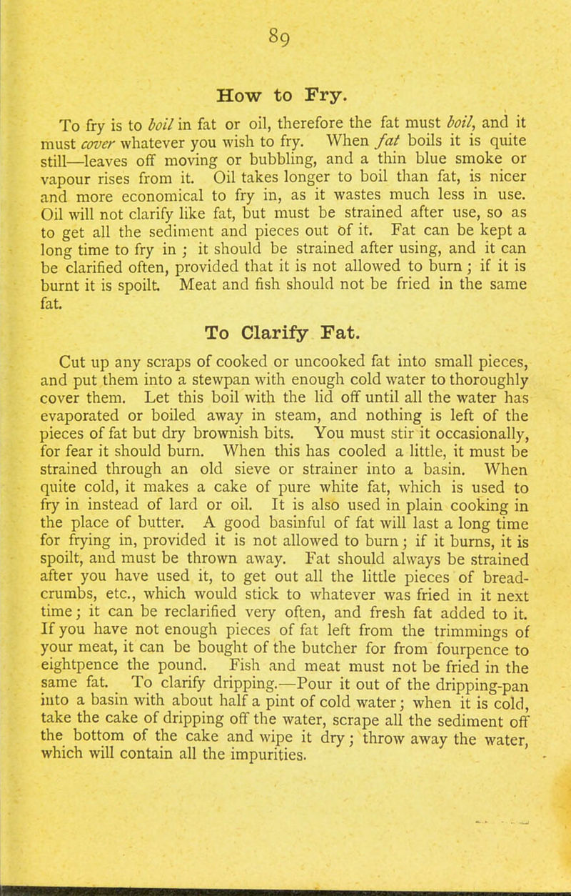 How to Fry. To fry is to boil in fat or oil, therefore the fat must boil, and it must cover whatever you wish to fry. When fat boils it is quite still—leaves off moving or bubbling, and a thin blue smoke or vapour rises from it. Oil takes longer to boil than fat, is nicer and more economical to fry in, as it wastes much less in use. Oil will not clarify like fat, but must be strained after use, so as to get all the sediment and pieces out of it. Fat can be kept a long time to fry in ; it should be strained after using, and it can be clarified often, provided that it is not allowed to burn; if it is burnt it is spoilt Meat and fish should not be fried in the same fat. To Clarify Fat. Cut up any scraps of cooked or uncooked fat into small pieces, and put them into a stewpan with enough cold water to thoroughly cover them. Let this boil with the lid off until all the water has evaporated or boiled away in steam, and nothing is left of the pieces of fat but dry brownish bits. You must stir it occasionally, for fear it should burn. When this has cooled a little, it must be strained through an old sieve or strainer into a basin. When quite cold, it makes a cake of pure white fat, which is used to fry in instead of lard or oil. It is also used in plain cooking in the place of butter. A good basinful of fat will last a long time for frying in, provided it is not allowed to burn; if it burns, it is spoilt, and must be thrown away. Fat should always be strained after you have used it, to get out all the little pieces of bread- crumbs, etc., which would stick to whatever was fried in it next time; it can be reclarified very often, and fresh fat added to it. If you have not enough pieces of fat left from the trimmings of your meat, it can be bought of the butcher for from fourpence to eightpence the pound. Fish and meat must not be fried in the same fat. To clarify dripping.—Pour it out of the dripping-pan into a basin with about half a pint of cold water; when it is cold, take the cake of dripping off the water, scrape all the sediment off the bottom of the cake and wipe it dry; throw away the water, which will contain all the impurities.