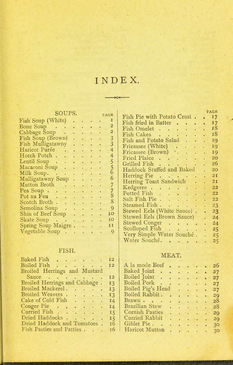 INDEX ■ ■ ■■ »o*- SOUPS. pAGe Fish Soup (White) .... i Bone Soup 2 Cabbage Soup 2 Fish Soup (Brown) .... 3 Fish Mulligatawny .... 3 Haricot Puree 4 Hotch Potch 4 Lentil Soup 5 Macaroni Soup 5 Milk Soup 6 Mulligatawny Soup .... 6 Mutton Broth 7 Pea Soup 7 Pot au Feu 8 Scotch Broth 8 Semolina Soup 9 Shin of Beef Soup . . . . io Skate Soup ..;... io Spring Soup Maigre . . . . 11 Vegetable Soup 9 FISPI. Baked Fish 12 Boiled Fish 12 Broiled Herrings and Mustard Sauce 12 Broiled Herrings and Cabbage . 13 Broiled Mackerel 13 Broiled Weavers 13 Cake of Cold Fish .... 14 Conger Pie 14 Curried Fish 15 Dried Haddocks 15 Dried Haddock and Tomatoes . 16 Fish Pasties and Patties . . • . 16 PAGE Fish Pie with Potato Crust . . 17 > Fish fried in Batter . . . . 17 Fish Omelet 18 Fish Cakes 18 Fish and Potato Salad ... 19 Fricassee (White) .... 19 Fricassee (Brown) '. . . ..19 Fried Plaice 20 Grilled Fish 26 Haddock Stuffed and Baked . 20 Herring Pie ...... 21 Herring Toast Sandwich . . 21 Kedgeree 22 Potted Fish 22 Salt Fish Pie 22 Steamed Fish 23 Stewed Eels (White Sauce) . . 23 Stewed Eels (Brown Sauce) . 24 Stewed Conger 24 Scolloped Fish 25 Very Simple Water Souche . . 25 Water Souche 25 MEAT. A la mode Beef 26 Baked Joint 27 Boiled Joint 27 Boiled Pork 27 Boiled Pig’s Head . . . .27 Boiled Rabbit 29 Brawn . 28 Brazilian Stew 2S Cornish Pasties 29 Curried Rabbit 29 Giblet Pie . 30 Haricot Mutton 30