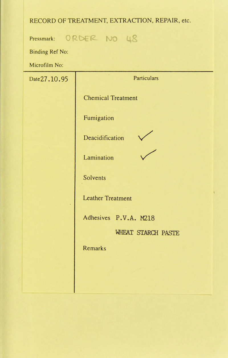 RECORD OF TREATMENT, EXTRACTION, REPAIR, etc. Pressmark: 0RC>E(2- f'JO Binding Ref No: Microfilm No: Date27.10.95 Particulars Chemical Treatment Fumigation Deacidification Lamination Solvents Leather Treatment Adhesives P.V.A. M218 WHEAT STARCH PASTE Remarks