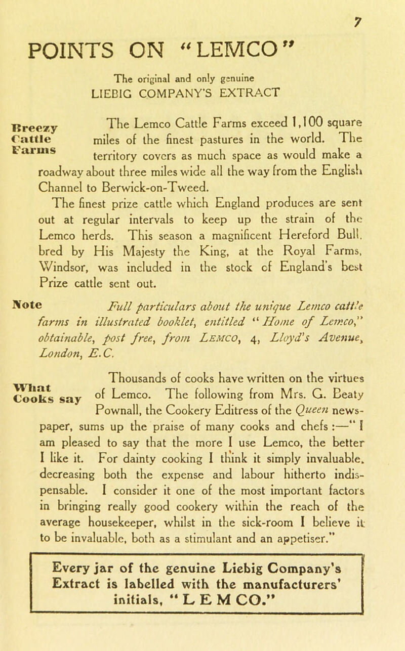POINTS ON “LEMCO” l?ree*y rattle Faruis The original and only genuine LIEDIG COMPANY’S EXTRACT The Lemco Cattle Farms exceed 1,100 square miles of the finest pastures in the world. The territory covers as much space as would make a roadway about three miles wide all the way from the English Channel to Berwick-on-Tweed. The finest prize cattle which England produces are sent out at regular intervals to keep up the strain of the Lemco herds. This season a magnificent Hereford Bull, bred by His Majesty the King, at the Royal Farms, Windsor, was included in the stock of England’s best Prize cattle sent out. l^ote Pull particulars about the unique Lemco cattle farms in illustrated booklet^ entitled “ Home of Lemco f obtainable, post free, from Lemco, 4, Lloyd's Avenue, London, E.C. Thousands of cooks have written on the virtues Cooks say Lemco. The following from Mrs. G. Beaty Pownall, the Cookery Editress of the Queen news- paper, sums up the praise of many cooks and chefs :— I am pleased to say that the more I use Lemco, the better I like it. For dainty cooking I think it simply invaluable, decreasing both the expense and labour hitherto indis- pensable. I consider it one of the most important factors in bringing really good cookery within the reach of the average housekeeper, whilst in the sick-room I believe it to be invaluable, both as a stimulant and an appetiser.” Every jar of the genuine Liebig Company’s Extract is labelled with the manufacturers’ initials, “LEM CO.“