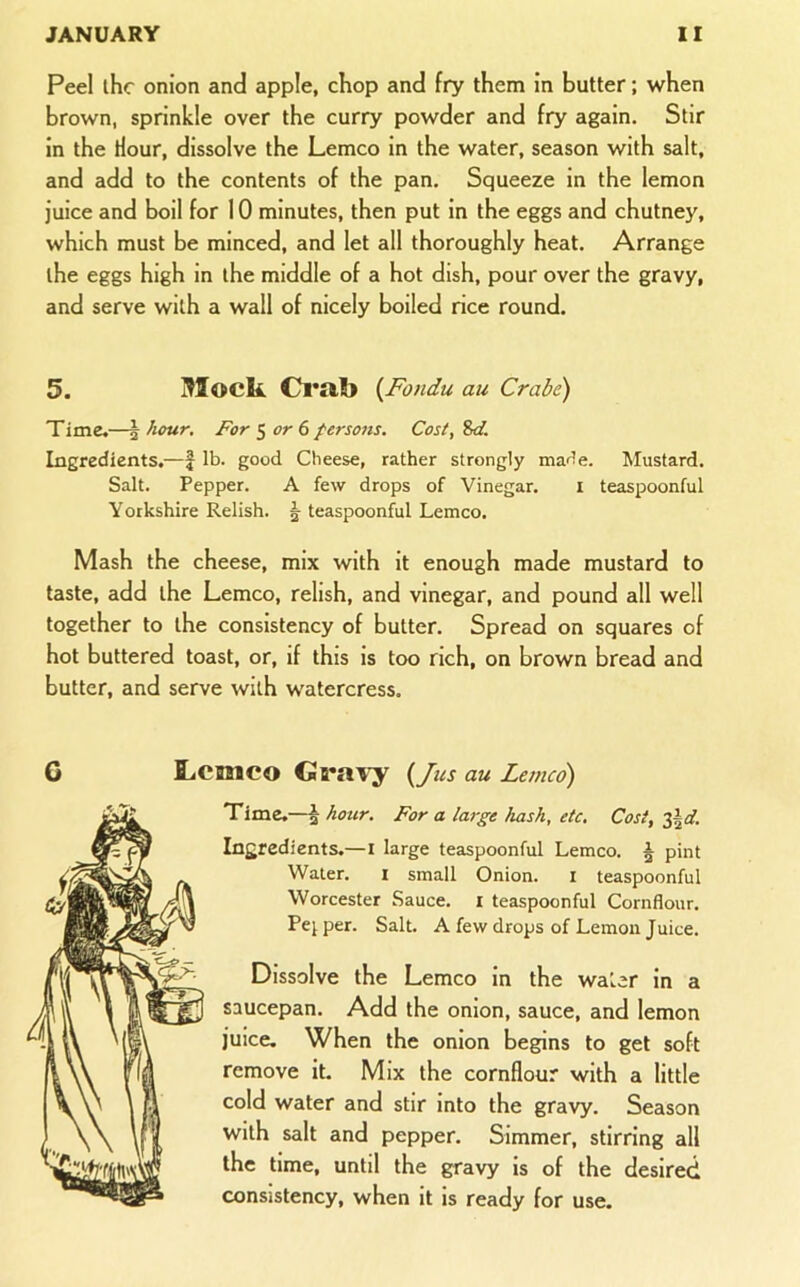 Peel ihc onion and apple, chop and fry them in butter; when brown, sprinkle over the curry powder and fry again. Stir in the Hour, dissolve the Lemco in the water, season with salt, and add to the contents of the pan. Squeeze in the lemon juice and boil for 10 minutes, then put in the eggs and chutney, which must be minced, and let all thoroughly heat. Arrange the eggs high in the middle of a hot dish, pour over the gravy, and serve with a wall of nicely boiled rice round. 5. Mock Cl*al> {Fondu au Crabe) Time,—| hour. For ^ or 6 persons. Cost, Sd. Ingredients,—f lb. good Cheese, rather strongly marie. Mustard. Salt. Pepper. A few drops of Vinegar. i teaspoonful Yorkshire Relish. ^ teaspoonful Lemco. Mash the cheese, mix with it enough made mustard to taste, add the Lemco, relish, and vinegar, and pound all well together to the consistency of butter. Spread on squares of hot buttered toast, or, if this is too rich, on brown bread and butter, and serve with watercress. G Lcisico Gra\^ {/us au Letneo) Time.—^ hour. For a large hash, etc. Cost, 2^d. Ingredients.—i large teaspoonful Lemco. ^ pint Water. i small Onion. i teaspoonful Worcester Sauce, i teaspoonful Cornflour. Pej per. Salt. A few drops of Lemon Juice. Dissolve the Lemco in the water in a saucepan. Add the onion, sauce, and lemon juice. When the onion begins to get soft remove it. Mix the cornflour with a little cold water and stir into the gravy. Season with salt and pepper. Simmer, stirring all the time, until the gravy is of the desired consistency, when it is ready for use.