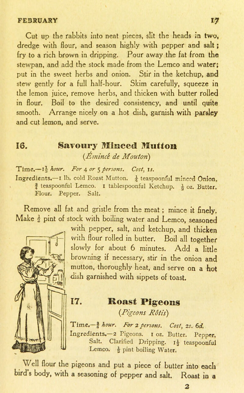 Cut up the rabbits into neat pieces, slit the heads in two, dredge with flour, and season highly with pepper and salt; fry to a rich brown in dripping. Pour away the fat from the stewpan, and add the stock made from the Lemco and water; put in the sweet herbs and onion. Stir in the ketchup, and stew gently for a full half-hour. Skim carefully, squeeze in the lemon juice, remove herbs, and thicken with butter rolled in flour. Boil to the desired consistency, and until quite smooth. Arrange nicely on a hot dish, garnish with parsley and cut lemon, and serve. 16. SaTOiiry Misiced Mutton {Emince de Mouiori) Time.—\\hotir. For i, or persons, Cost^xs. Ingredients.—i lb. cold Roast Mutton. J teaspoonful minced Onion, f teaspoonful Lemco. i tablespoonful Ketchup. § oz. Butter. Flour. Pepper. Salt. Remove all fat and gristle from the meat; mince it finely. Make i pint of stock with boiling water and Lemco, seasoned with pepper, salt, and ketchup, and thicken with flour rolled in butter. Boil all together slowly for about 6 minutes. Add a little browning if necessary, stir in the onion and mutton, thoroughly heat, and serve on a hot dish garnished with sippets of toast. 17. Roast Pigeons {Pigeons Edits) Time,—f Affwr. For z persons. Cost, 2s. 6d. Ingredients.—2 Pigeons, i oz. Butter. Pepper, Salt. Clarified Dripping. teaspoonful Lemco. ^ pint boiling Water. Well flour the pigeons and put a piece of butter into each bird 8 body, with a seasoning of pepper and salt. Roast in a 2