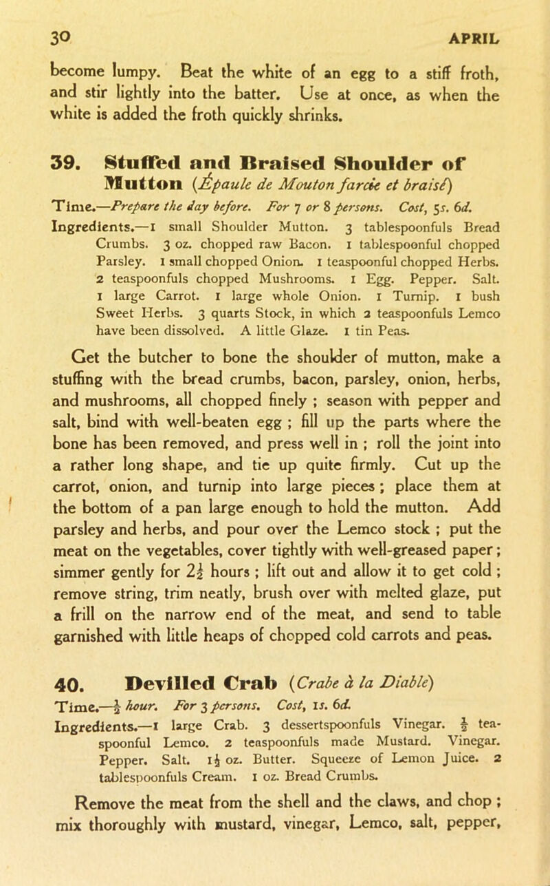become lumpy. Beat the white of an egg to a stiff froth, and stir lightly into the batter. Use at once, cis when the white is added the froth quickly shrinks. 39. StulTccl and Braised Shoulder of Ulutton {ipaule de Mouton farcin et braisi) Time,—Prepare the day before. For ] or % persons. Cost, ^s. 6d. Ingredients.—l small Shoulder Mutton. 3 tablespoonfuls Bread Crumbs. 3 oz. chopped raw Bacon, i tablespoonful chopped Parsley. 1 small chopped Onion, i teaspoonful chopped Herbs. 2 teaspoonfuls chopped Mushrooms, i Egg. Pepper. Salt. I large Carrot, i large whole Onion, i Turnip, i bush Sweet Herbs. 3 quarts Stock, in which a teaspoonfuls Lemco have been dissolved. A little Glaze, i tin Peas. Get the butcher to bone the shoulder of mutton, make a stuffing with the bread crumbs, bacon, parsley, onion, herbs, and mushrooms, all chopped finely ; season with pepper and salt, bind with well-beaten egg ; fill up the parts where the bone has been removed, and press well in ; roll the joint into a rather long shape, and tie up quite firmly. Cut up the carrot, onion, and turnip into large pieces; place them at the bottom of a pan large enough to hold the mutton. Add parsley and herbs, and pour over the Lemco stock ; put the meat on the vegetables, cover tightly with well-greased paper; simmer gently for 2^ hours ; lift out and allow it to get cold; remove string, trim neatly, brush over with melted glaze, put a frill on the narrow end of the meat, and send to table garnished with little heaps of chopped cold carrots and peas. 40. Devilled Crab {Crabe d la Viable) Time,—h 3 persons. Cost, is. 6d. Ingredients.—l large Crab. 3 dessertspoonfuls Vinegar. | tea- spoonful Lemco. 2 teaspoonfuls made Mustard. Vinegar. Pepper. Salt. li oz. Butter. Squeeze of Lemon Juice. 2 tablespoonfuls Cream, i oz. Bread Crumbs. Remove the meat from the shell and the claws, and chop ; mix thoroughly with mustard, vinegar, Lemco, salt, pepper.
