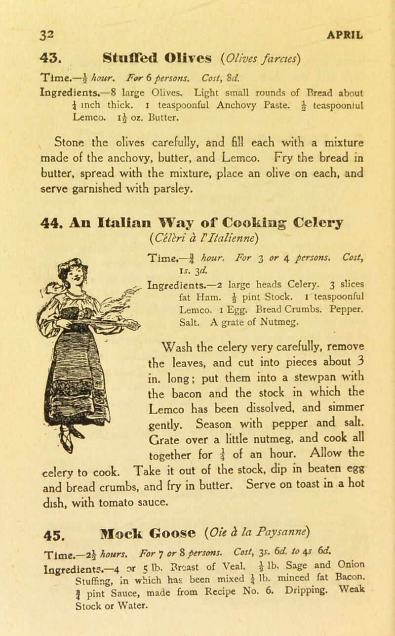 43. StulTed Olives {Olives farcies) Time,—\ hour. For () persons. Cost, SJ. Ingredients.—8 large Olives. Light small rounds of Bread about i inch thick, i teaspoonful Anchovy Paste, h teaspoonlul Lemco. oz. Butter. Stone the olives carefully, and fill each with a mixture made of the anchovy, butter, and Lemco. Fry the bread in butter, spread with the mixture, place an olive on each, and serve garnished with parsley. 44. An Italian Way of Cooking Celery {C'ellri d, Vltalienne) Time.—| hour. For 3 tfr 4 persons. Cost, IS. 3d. Ingredients.—2 large heads Celery. 3 slices fat Ham. | pint Stock, i teaspoonful Lemco. I Egg. Bread Crumbs. Pepper. Salt. A grate of Nutmeg. Wash the celery very carefully, remove the leaves, and cut into pieces about 3 in. long; put them into a stewpan with the bacon and the stock in which the Lemco has been dissolved, and simmer gently. Season with pepper and salt. Grate over a little nutmeg, and cook all together for 5 of an hour. Allow the celery to cook. Take it out of the stock, dip in beaten egg and bread crumbs, and fry in butter. Serve on toast in a hot dish, with tomato sauce. 45. lilock Goose {Oie i la Paysanne) Time.—2^ hours. For T or % persons. Cost, 3^. 6d. to 41- 6d. Ingredient?.—4 or 5 lb. Breast of Veal. § lb. Sage and Onion Stuffing, in which has been mixed J lb. minced fat Bacon. I pint Sauce, made from Recipe No. 6. Dripping. Weak Stock or Water.