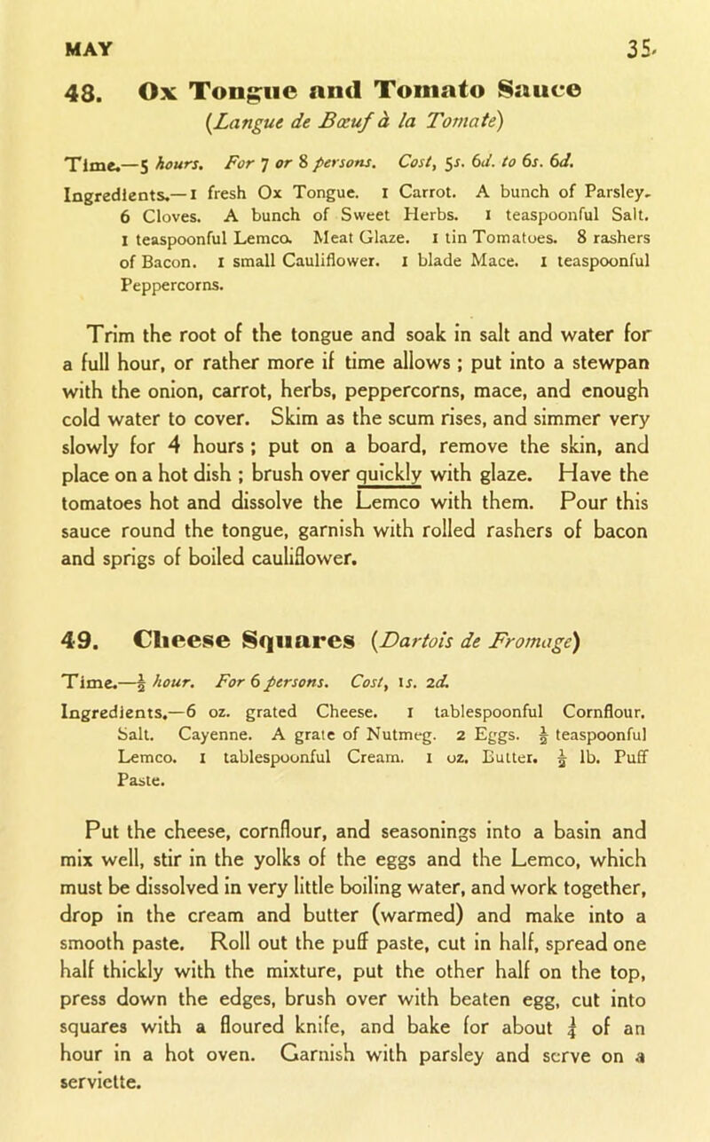 48. Ox Tongue and Tomato Sauce {Langue de Bxuf h la Toviate) Time.—5 hours. For TorZ persons. Cost, 5^. 6</. to 6s. 6d. Ingredients.—I fresh Ox Tongue, i Carrot. A bunch of Parsley. 6 Cloves. A bunch of Sweet Herbs. i teaspoonful Salt. I teaspoonful Lemca Meat Glaze, i tin Tomatoes. 8 rashers of Bacon, i small Cauliflower, i blade Mace. I teaspoonful Peppercorns. Trim the root of the tongue and soak in salt and water for a full hour, or rather more if time eillows ; put into a stewpan with the onion, carrot, herbs, peppercorns, mace, and enough cold water to cover. Skim as the scum rises, and simmer very slowly for 4 hours ; put on a board, remove the skin, and place on a hot dish ; brush over quickly with glaze. Have the tomatoes hot and dissolve the Lemco with them. Pour this sauce round the tongue, garnish with rolled rashers of bacon and sprigs of boiled cauliflower. 49. Cheese Squares {Dartois de Fromage) Time.—\ hour. For 6persons. Cost, is. 2d. Ingredients.—6 oz. grated Cheese. i tablespoonful Cornflour, bait. Cayenne. A grate of Nutmeg. 2 Eggs. | teaspoonful Lemco. i tablespounful Cream, i oz. Butter. ^ lb. Puff Paste. Put the cheese, cornflour, and seasonings into a basin and mix well, stir in the yolks of the eggs and the Lemco, which must be dissolved in very little boiling water, and work together, drop in the cream and butter (warmed) and make into a smooth paste. Roll out the puff paste, cut in half, spread one half thickly with the mixture, put the other half on the top, press down the edges, brush over with beaten egg, cut into squares with a floured knife, and bake for about 4 of an hour in a hot oven. Garnish with parsley and serve on a serviette.