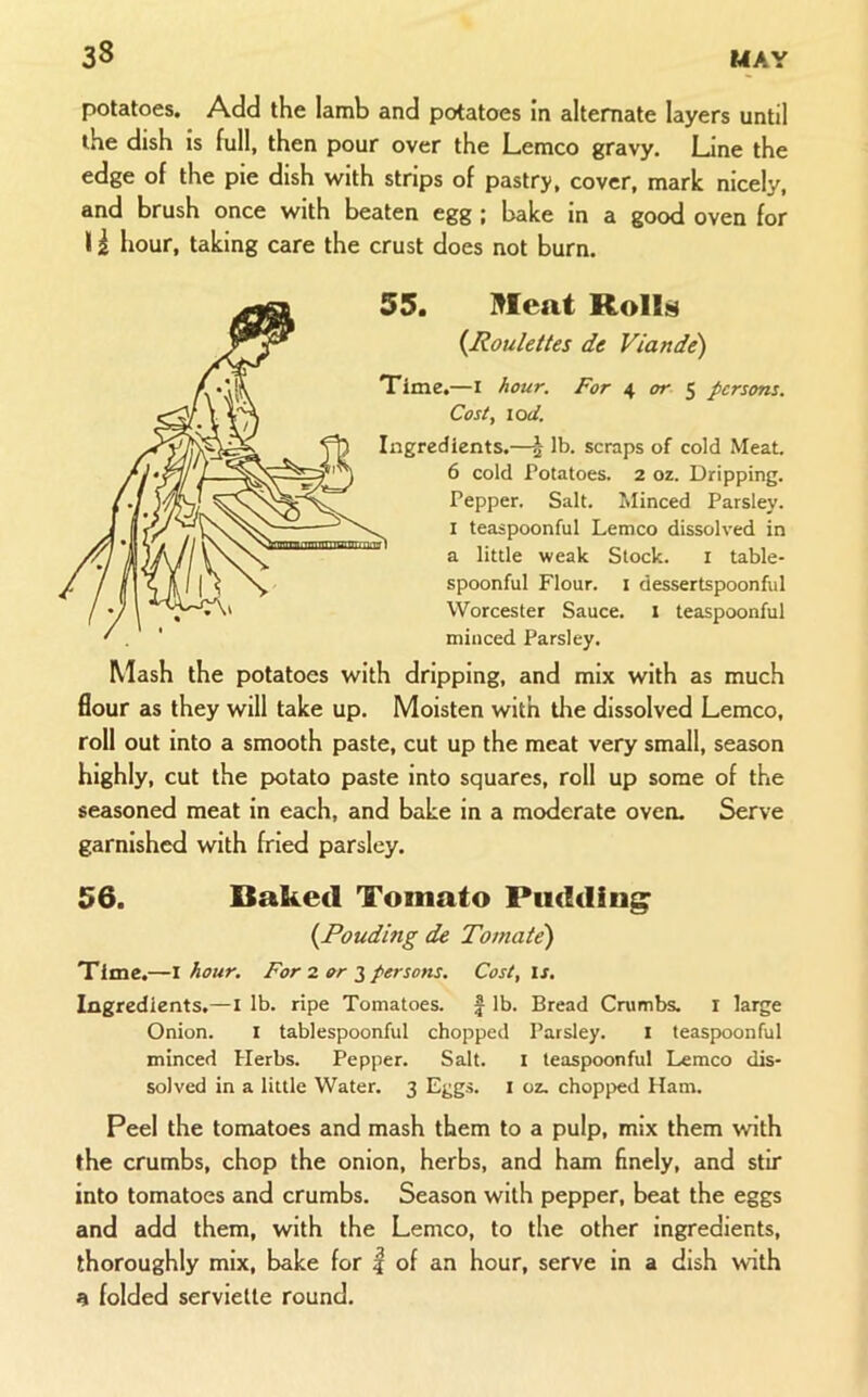 potatoes. Add the Iamb and potatoes in alternate layers until the dish is full, then pour over the Lemco gravy. Line the edge of the pie dish with strips of pastry, cover, mark nicely, and brush once with beaten egg ; bake in a good oven for I i hour, taking care the crust does not burn. 55. Meat Roll^ {Roulettes de Viande) Time.—I Acur. For 4 or $ persons. Cost, \od. Ingredients.—| lb. scraps of cold Meat. 6 cold Potatoes. 2 oz. Dripping. Pepper. Salt. Minced Parsley. I teaspoonful Lemco dissolved in a little weak Stock. i table- spoonful Flour. I dessertspoonful VVorcester Sauce, l teaspoonful minced Parsley. Mash the potatoes with dripping, and mix with as much flour as they will take up. Moisten with the dissolved Lemco, roll out into a smooth paste, cut up the meat very small, season highly, cut the potato paste into squares, roll up some of the seasoned meat in each, and bake in a moderate oven. Serve garnished with fried parsley. 56. Baked Tomato Pudding {Pouding de Toniate) Time.—\ hour. For z orpersons. Cost, is. Ingredients.—i lb. ripe Tomatoes. | lb. Bread Crumbs, i large Onion. i tablespoonful chopped Parsley. i teaspoonful minced Herbs. Pepper. Salt. i teaspoonful Lemco dis- solved in a little Water. 3 Eggs, x oz. chopped Ham. Peel the tomatoes and mash them to a pulp, mix them with the crumbs, chop the onion, herbs, and ham finely, and stir into tomatoes and crumbs. Season with pepper, beat the eggs and add them, with the Lemco, to the other ingredients, thoroughly mix, bake for | of an hour, serve in a dish with a folded serviette round.