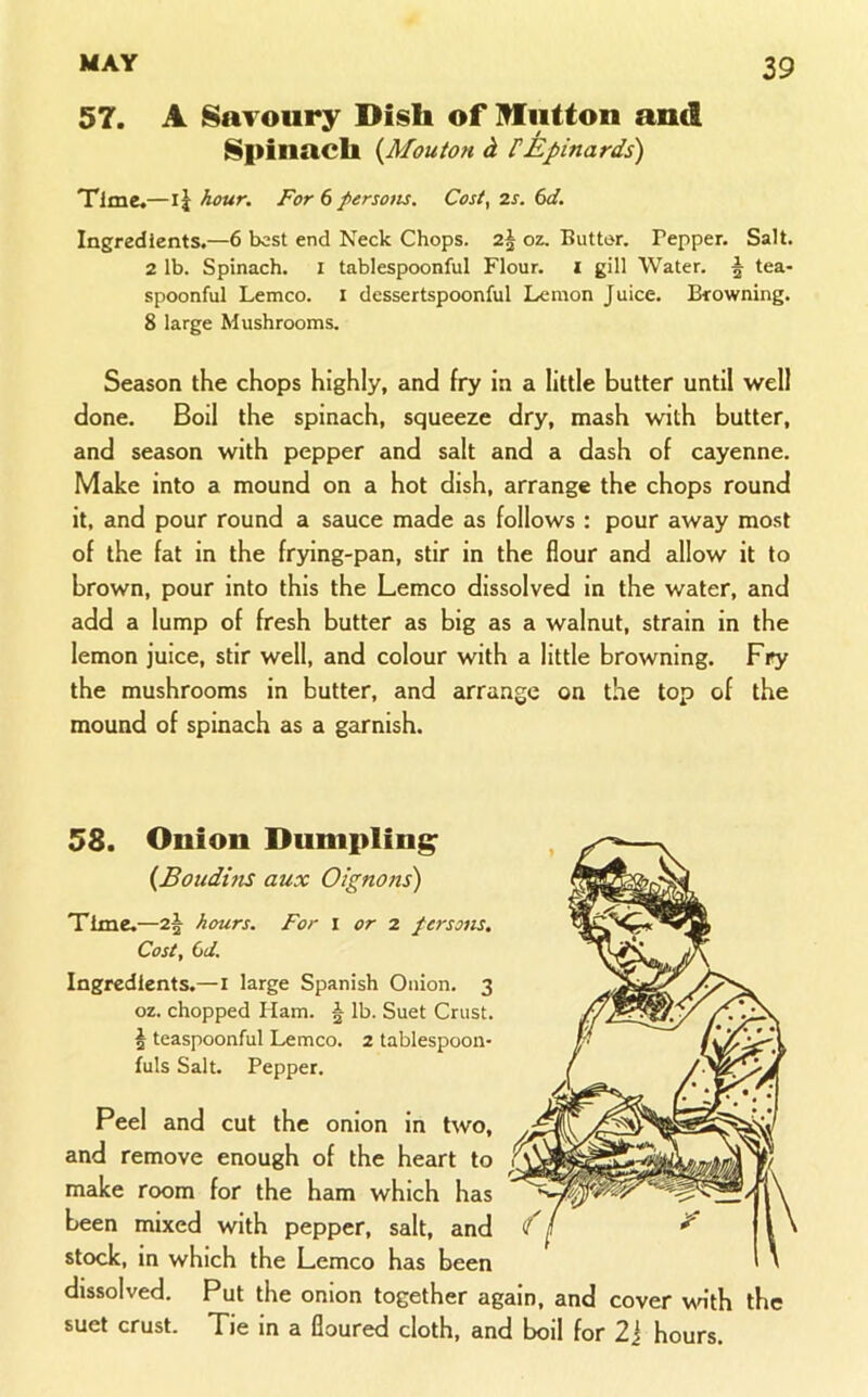 57. A Savoury Dish of Itfiitton and Spinach {Mouton d FEpinards) Time,—ij hour. For 6 persotis. Cost, 2s. 6d. Ingredients.—6 best end Neck Chops. 2§ oz. Butter. Pepper. Salt. 2 lb. Spinach. I tablespoonful Flour, i gill Water. ^ tea- spoonful Lemco. i dessertspoonful Lemon Juice. Browning. 8 large Mushrooms. Season the chops highly, and fry in a little butter until well done. Boil the spinach, squeeze dry, mash with butter, and season with pepper and salt and a dash of cayenne. Make into a mound on a hot dish, arrange the chops round it, and pour round a sauce made as follows ; pour away most of the fat in the frying-pan, stir in the flour and allow it to brown, pour into this the Lemco dissolved in the water, and add a lump of fresh butter as big as a walnut, strain in the lemon juice, stir well, and colour with a little browning. Fry the mushrooms in butter, and arrange on the top of the mound of spinach as a garnish. 58. Onion Dnnipling^ {Boudhis aux Oignons) Time.—2^ hours. For i or 2 fersom. Cost, Cd. Ingredients.—i large Spanish Onion. 3 oz. chopped Ham. § lb. Suet Crust. § teaspoonful Lemco. 2 tablespoon- fuls Salt. Pepper. Peel and cut the onion in two, and remove enough of the heart to make room for the ham which has been mixed with pepper, salt, and 'f stock, in which the Lemco has been dissolved. Put the onion together again, and cover v\dth the suet crust. Tie in a floured cloth, and boil for 2J hours.