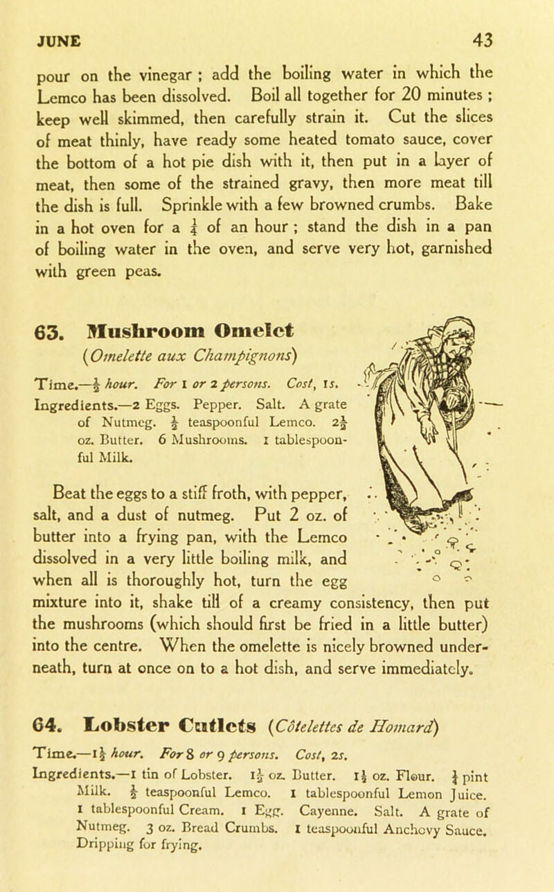pour on the vinegar ; add the boiling water in which the Lemco has been dissolved. Boil all together for 20 minutes ; keep well skimmed, then carefully strain it. Cut the slices of meat thinly, have ready some heated tomato sauce, cover the bottom of a hot pie dish with it, then put in a layer of meat, then some of the strained gravy, then more meat till the dish is full. Sprinkle with a few browned crumbs. Bake in a hot oven for a | of an hour ; stand the dish in a pan of boiling water in the oven, and serve very hot, garnished with green peas. 63. Mushroom Omelet {Omelette aux Champignons) Time.—§ hour. For l or 2 persons. Cost, \s. Ingredients.—2 Eggs. Pepper. Salt. A grate of Nutmeg. ^ teaspoonful Lemco. oz. Butter. 6 Mushrooms, t tablespoon- ful Milk. Beat the eggs to a stiff froth, with pepper, salt, and a dust of nutmeg. Put 2 oz. of butter into a frying pan, with the Lemco dissolved in a very little boiling milk, and when all is thoroughly hot, turn the egg mixture into it, shake till of a creamy consistency, then put the mushrooms (which should first be fried in a little butter) into the centre. When the omelette is nicely browned under- neath, turn at once on to a hot dish, and serve immediately. 64. IiObster Cutlets {Cdtelettes de Homard) Time.—hour. ForS or g persons. Cost, 2s. Ingredients.—I tin of Lobster, i j- oz. Butter. oz. Flour. J pint Milk. § teaspoonful Lemco. i tablespoonful Lemon Juice. I tablespoonful Cre<am. i Egg. Cayenne, Salt. A grate of Nutmeg. 3 oz. Bread Crumbs, i teaspoouful Anchovy Sauce. Dripping for frying.