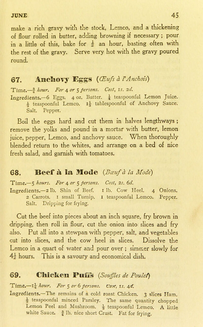 make a rich gravy with the stock, Lemco, and a thickening of flour rolled in butter, adding browning if necessary ; pour in a little of this, bake for i an hour, basting often with the rest of the gravy. Serve very hot with the gravy poured round. 67. AncSiOvy Eggs {CEufs d VAnchois) Time.—f hour. For 4 or 5 persons. Cost, id. Ingredients,—6 Eggs. 4 oz. Butter. \ teaspoonful Lemon Juice. A teaspoonful Lemco. i| tablespoonful of Anchovy Sauce. Salt. Pepper. Boil the eggs hard and cut them in halves lengthways ; remove the yolks and pound in a mortar with butter, lemon juice, pepper, Lemco, and anchovy sauce. When thoroughly blended return to the whites, and arrange on a bed of nice fresh salad, and garnish with tomatoes. 68. Beef a la Mode {Bceuf d la Mode) Time.—5 hours. For 4 or ^ persons. Cost, is. 6d. Ingredients.—2 lb. Shin of Beef. i lb. Cow Heel. 4 Onions. 2 Carrots, i small Turnip. I teaspoonful Lemco. Pepper. Salt. Dripping for frying. Cut the beef into pieces about an inch square, fry brown in dripping, then roll in flour, cut the onion into slices and fry also. Put all into a stewpan with pepper, salt, and vegetables cut into slices, and the cow heel in slices. Dissolve the Lemco in a quart of v/ater and pour over ; simmer slowly for 4a hours. This is a savoury and economical dish. 69. Cllidien {Souffles de Poulef) TIme.—15 hour. For S or 6 persons. Cost, is. 4d. Ingredients.—The remains of a cold roast Chicken. 3 slices Ham. ^ teaspoonful minced Parsley. The same quantity chopped Lemon Peel and Mushroom. ^ teaspoonful Lemco. A little white Sauce. | lb. nice short Crust. Fat for frying.
