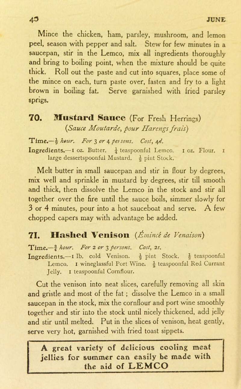 Mince the chicken, ham, parsley, mushroom, and lemon peel, season with pepper and salt. Stew for few minutes in a saucepan, stir in the Lemco, mix all ingredients thoroughly and bring to boiling point, when the mixture should be quite thick. Roll out the paste and cut into squares, place some of the mince on each, turn paste over, fasten and fry to a light brown in boiling fat. Serve garnished with fried parsley sprigs. 70. Mlu.stard Sauce (For Fresh Herrings) {Sauce Moutarde, pour Harengs frais) Time.—5 ktttr. For 2 or ^ poisons. Cost, Ingredients.— i oz. Butter. \ teaspoonful Lemco. i oz. Flour, i large dessertspoonful Mustard. ^ pint Stock. Melt butter in small saucepan and stir in flour by degrees, mix well and sprinkle in mustard by degrees, stir till smooth and thick, then dissolve the Lemco in the stock and stir all together over the fire until the sauce boils, simmer slowly for 3 or 4 minutes, pour into a hot sauceboat and serve. A few chopped capers may with advantage be added. 71. Hasliecl 'Venison {Amince de Venaison) Time.—I hour. For 2 or persons. Cost, 2s, Ingredients.—i lb. cold Venison. ^ pint Stock. | teaspoonful Lemco. i wineglassful Port Wine. 5 teaspoonful Red Currant Jelly. I teaspoonful Cornflour. Cut the venison into neat slices, carefully removing all skin and gristle and most of the fat; dissolve the Lemco in a small saucepan in the stock, mix the cornflour and port wine smoothly together and stir into the stock until nicely thickened, add jelly and stir until melted. Put in the slices of venison, heat gently, serve very hot, garnished with fried toast sippets. A great variety of delicious cooling naeat jellies for summer can easily be made with the aid of LEMCO