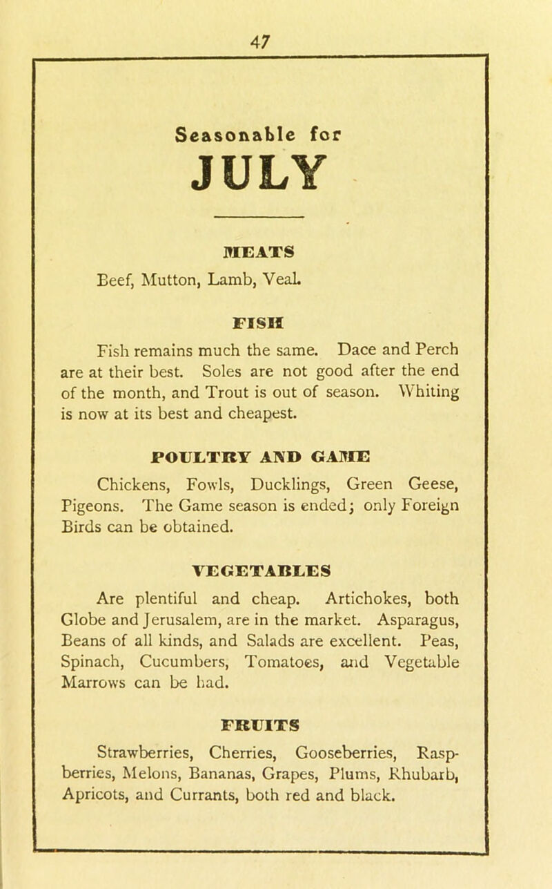 Seasonable for JULY MEATS Beef, Mutton, Lamb, VeaL FISH Fish remains much the same. Dace and Perch are at their best. Soles are not good after the end of the month, and Trout is out of season. Whiting is now at its best and cheapest. POEETRY AKD GAITIE Chickens, Fowls, Ducklings, Green Geese, Pigeons. The Game season is ended; only Foreign Birds can be obtained. VEGETABEES Are plentiful and cheap. Artichokes, both Globe and Jerusalem, are in the market. Asparagus, Beans of all kinds, and Salads are excellent. Peas, Spinach, Cucumbers, Tomatoes, and Vegetable Marrows can be had. FRUITS Strawberries, Cherries, Gooseberries, Rasp- berries, Melons, Bananas, Grapes, Plums, Rhubarb, Apricots, and Currants, both red and black.