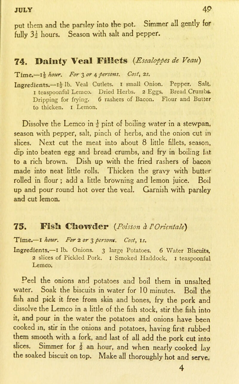 put them and the parsley into the pot. Simmer all gently for fully 3i hours. Season with salt and pepper. 74. Dainty Veal Fillets {Esealoppes de Veau) Time.—11 hour. For 3 4 persons. Cost, 2s. Ingredients.—ig- lb. Veal Cutlets, i small Onion. Pepper. Salt. I teaspoonful Lemco. Dried Herbs. 2 Eggs. Bread Crumbs. Dripping for frying. 6 rashers of Bacon. Flour and Butter to thicken. I Lemon. Dissolve the Lemco in | pint of boiling water in a stewpan, season with pepper, salt, pinch of herbs, and the onion cut m slices. Next cut the meat into about 8 little fillets, season, dip into beaten egg and bread crumbs, and fry in boiling fat to a rich brown. Dish up with the fried rashers of bacon made into neat little rolls. Thicken the gravy with butter rolled in flour; add a little browning and lemon juice. Boil up and pour round hot over the veal. Garnish with peu'sley and cut lemon. 75 • Fisll CllOWder {Poisson h F Orientale) Time.—I hour. For 2 or 3 persons. Cost, is. Ingredients.—i lb. Onions. 3 large Potatoes. 6 Water Biscuits, 2 slices of Pickled Pork, i Smoked Haddock, i teaspoonful Lemco. Peel the onions and potatoes and boll them in unsalted water. Soak the biscuits in water for 10 minutes. Boil the fish and pick it free from skin and bones, fry the pork and dissolve the Lemco in a little of the fish stock, stir the fish into it, and pour in the water the potatoes and onions have been cooked in, stir in the onions and potatoes, having first rubbed them smooth with a fork, and last of all add the pork cut into slices. Simmer for ^ an hour, and when nearly cooked lay the soaked biscuit on top. Make all thoroughly hot and serve. 4