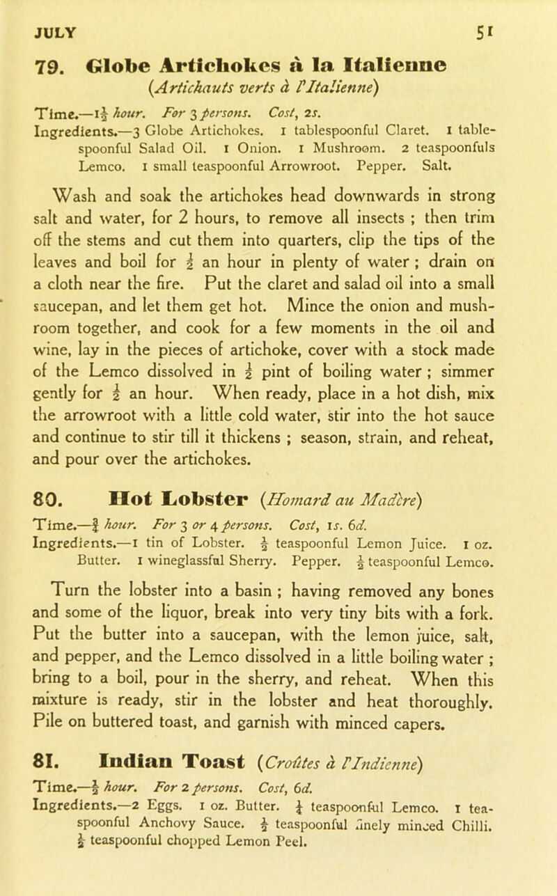 79. Globe Artichokes a la Italieane {Artichauts verts A PItalienne) Time.—hour. Forepersons. Cost, 2s. Ingredients.—3 Globe Artichokes, i tablespoonful Claret, i table- spoonful Salad Oil. i Onion, i Mushroom. 2 teaspoonfuls Lemco. i small teaspoonful Arrowroot. Pepper. Salt. Wash and soak the artichokes head downwards in strong salt and water, for 2 hours, to remove all insects ; then trim off the stems and cut them into quarters, clip the tips of the leaves and boil for i an hour in plenty of water ; drain on a cloth near the fire. Put the claret and salad oil into a small saucepan, and let them get hot. Mince the onion and mush- room together, and cook for a few moments in the oil and wine, lay in the pieces of artichoke, cover with a stock made of the Lemco dissolved in 2 pint of boiling water ; simmer gently for 2 an hour. When ready, place in a hot dish, mix the arrowroot with a little cold water, stir into the hot sauce and continue to stir till it thickens ; season, strain, and reheat, and pour over the artichokes. 80. Hot liObster {Homard au Madlre) Time.—I hoiir. For 3 4 persons. Cost, is. 6d. Ingredients.—i tin of Lobster. 5 teaspoonful Lemon Juice, i oz. Butter. I wineglassfol Sheny. Pepper. ^ teaspoonful Lemco. Turn the lobster into a basin ; having removed any bones and some of the liquor, break into very tiny bits with a fork. Put the butter into a saucepan, with the lemon juice, salt, and pepper, and the Lemco dissolved in a little boiling water ; bring to a boil, pour in the sherry, and reheat. When this mixture is ready, stir in the lobster and heat thoroughly. Pile on buttered toast, and garnish with minced capers. 81. Indian Toast {CroUtes a rindienne) Time.—\hour. For 2 persons. Cost, td. Ingredients.—2 Eggs, i oz. Butter. { teaspoonftil Lemco. i tea- spoonful Anchovy Sauce. ^ te.aspoonful .Inely minced Chilli. ^ teaspoonful chopped Lemon Peel.