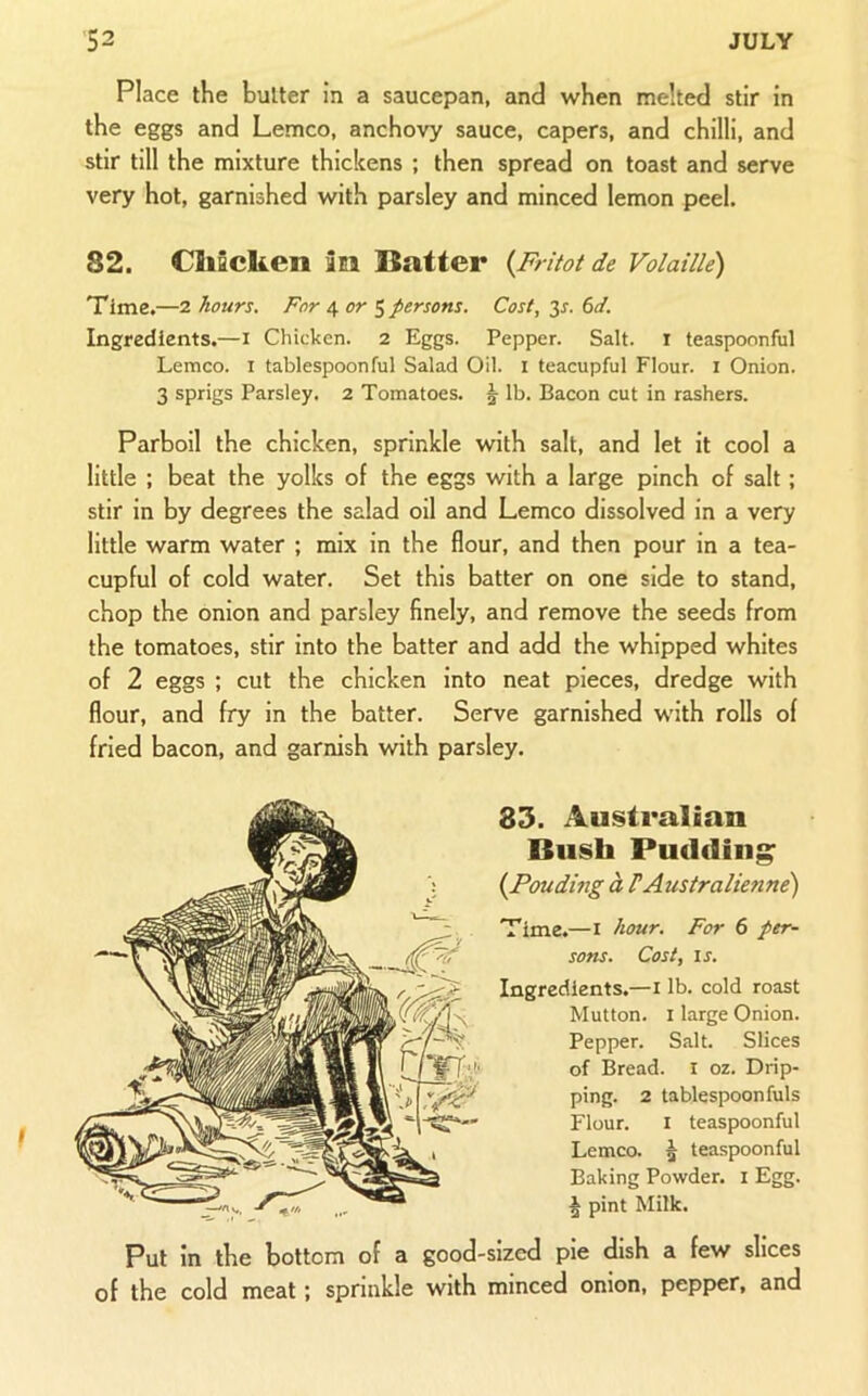 Place the butter in a saucepan, and when melted stir in the eggs and Lemco, anchovy sauce, capers, and chilli, and stir till the mixture thickens ; then spread on toast and serve very hot, garnished with parsley and minced lemon peel. 82. Cliaclieii an Batter {Fritot de Volaille) Time.—2 hours. For 4 or S persons. Cost, 33-. 6d. Ingredients.—i Chicken. 2 Eggs. Pepper. Salt, i teaspoonful Lemco. i tablespoonful Salad Oil. i teacupful Flour, i Onion. 3 sprigs Parsley. 2 Tomatoes. 5 lb. Bacon cut in rashers. Parboil the chicken, sprinkle with salt, and let it cool a little ; beat the yolks of the eggs with a large pinch of salt; stir in by degrees the salad oil and Lemco dissolved in a very little warm water ; mix in the flour, and then pour in a tea- cupful of cold water. Set this batter on one side to stand, chop the onion and parsley finely, and remove the seeds from the tomatoes, stir into the batter and add the whipped whites of 2 eggs ; cut the chicken into neat pieces, dredge with flour, and fry in the batter. Serve garnished with rolls of fried bacon, and garnish with parsley. 83. Australian Bush Pudding {Ponding a FAustralienne) Time.—i hour. For 6 per- sons. Cost, IS. Ingredients.—i lb. cold roast Mutton. I large Onion. Pepper. Salt. Slices of Bread, i oz. Drip- ping. 2 tablespoon Alls Flour. I teaspoonful Lemca | teaspoonful Baking Powder, i Egg. § pint Milk. Put in the bottom of a good-sized pie dish a few slices of the cold meat; sprinkle with minced onion, pepper, and