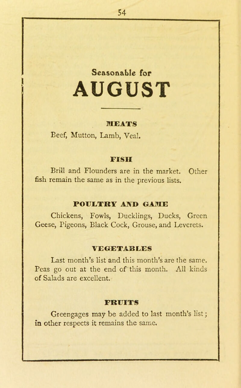 Seasonable for AUGUST MEATS Beef, Mutton, Lamb, Veal. FISH Brill and Flounders are in the market. Other fish remain the same as in the previous lists. POUETRY AIVD tJA.TIE Chickens, Fowls, Ducklings, Ducks, Green Geese, Pigeons, Black Cock, Grouse, and Leverets. VEGETABLES Last month’s list and this month’s are the same. Peas go out at the end of this month. All kinds of Salads are excellent. FRUITS Greengages may be added to last month’s list; in other respects it remains the same.