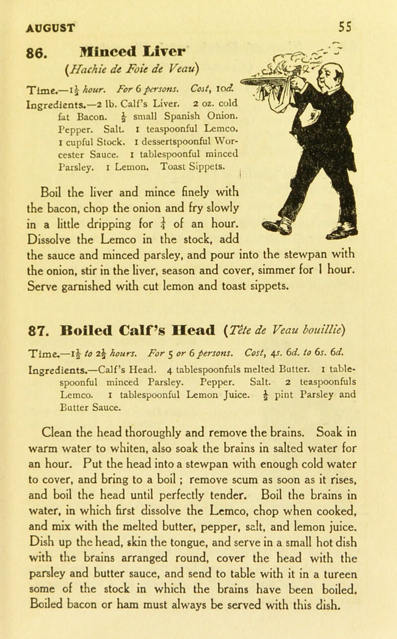 86. Minced LiTcr {HachU de Foie de Veau) Time.—hour. For 6 persons. Cost, lod. Ingredients.—2 lb. Calf’s Liver. 2 oz. cold fat Bacon. small Spanish Onion. Pepper. Salt. I teaspoonful Lemco. I cupful Stock. I dessertspoonful Wor- cester Sauce. I tablespoonful minced I’arsley. i Lemon. Toast Sippets. I Boil the liver and mince finely with the bacon, chop the onion and fry slowly in a little dripping for | of an hour. Dissolve the Lemco in the stock, add the sauce and minced parsley, and pour into the stewpan with the onion, stir in the liver, season and cover, simmer for I hour. Serve garnished with cut lemon and toast sippets. 87. Boiled Calf’s Head {Tite de Veau houillie) Time.—1|- to hours. For ^ or 6 persons. Cost, 4s. 6d. to 6r. (>d. Ingredients.—Calf’s Head. 4 tablespoonfuls melted Butter, i table- spoonful minced Parsley. Pepper. Salt. 2 teaspoonfuls Lemco. i tablespoonful Lemon Juice. J pint Parsley and Butter Sauce. Clean the head thoroughly and remove the brains. Soak in warm water to whiten, also soak the brains in salted water for an hour. Put the head into a stewpan with enough cold water to cover, and bring to a boil; remove scum as soon as it rises, and boil the head until perfectly tender. Boil the brains in water, in which first dissolve the Lemco, chop when cooked, and mix with the melted butter, pepper, salt, and lemon juice. Dish up the head, skin the tongue, and serve in a small hot dish with the brains arranged round, cover the head with the parsley and butter sauce, and send to table with it in a tureen some of the stock in which the brains have been boiled. Boiled bacon or ham must always be served with this dish.