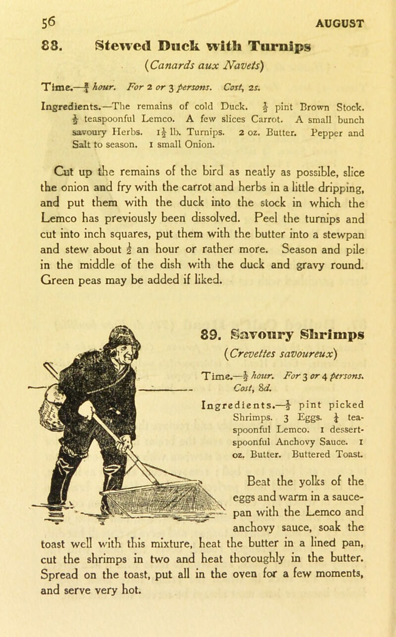 88. Steived Duck 9vith Turnips (^Canards aux Navets) Time.—I hour. For 2 3 persons. Cost, 2S. Ingredients.—The remains of cold Duck. ^ pint Brown Stock. ^ teaspoonful Lemco. A few slices Carrot. A small bunch savoury Herbs. I5 lb. Turnips. 2 oz. Butter. Pepper and Salt to season, i small Onion. Cut up the remains of the bird as neatly as possible, slice the onion and fry with the carrot and herbs in a little dripping, and put them with the duck into the stock in which the Lemco has previously been dissolved. Peel the turnips and cut into inch squares, put them with the butter into a stewpan and stew about 2 an hour or rather more. Season and pile in the middle of the dish with the duck and gravy round. Green peas may be added if liked. 89. Savoury Shrimps {Crevettes savoureux) Time.—i hour. For 3 or 4 persons. Cost, 8af. Ingredients.—pint picked Shrimps. 3 Eggs. tea- spoonful Lemco. i dessert- spoonful Anchovy Sauce, i oz. Butter. Buttered Toast. Beat the yolks of the eggs and warm in a sauce- pan with the Lemco and anchovy sauce, soak the toast well with this mixture, heat the butter in a lined pan, cut the shrimps in two and heat thoroughly in the butter. Spread on the toast, put all in the oven for a few moments, and serve very hot.