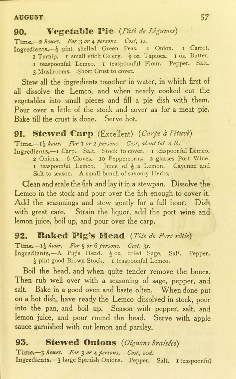 90. Vegetal)!e Pic {Fate de Legtimes) Time.—2 hours. For 3 4 persons. Cost, ij. Ingredients.—^ pint shelled Green Peas. i Onion. i Carrot. I Turnip, r small stici: Celery. 5 oz. Tapioca, i oz. Butler. 1 teaspoonful Lemco. i teaspoonful Flour. Pepper. Salt. 3 Mushrooms. Short Crust to cover. Stew all the ingredients together in water, in which first of all dissolve the Lemco, and when nearly cooked cut the vegetables into small pieces and fill a pie dish with them. Pour over a little of the stock and cover as for a meat pie. Bake till the crust is done. Serve hot. 91. Stewed Carp (Excellent) {Carpe h Vetuv'e) Time.—hour. For \ or 7. persons. Cost, about 6d. a lb. Ingredients.—l Carp. Salt. Stock to cover, i teaspoonful Lemco. 2 Onions. 6 Cloves. 10 Peppercorns. 2 glasses Port Wine. I tea.spoonful Lemco. Juice of § a Lemon. Cayenne and Salt to season. A small bunch of savoury Herbs. Clean and scale the fish and lay it in a stewpan. Dissolve the Lemco in the stock and pour over the fish enough to cover it. Add the seasonings and stew gently for a full hour. Dish with great care. Strain the liquor, add the port wine and lemon juice, boil up, and pour over the carp. 92. Baked Big’s Head {Tele de Fore rdtie) Time,—15 hour. For 5 or 6persons. Cost, 35. Ingredients.—A Pig’s Head. 5 oz. dried Sage. Salt. Pepper. 5 pint good Brown Stock, i teaspoonful Lemco. Boil the head, and when quite tender remove the bones. Then rub well over with a seasoning of sage, pepper, and salt. Bake in a good oven and baste often. When done put on a hot dish, have ready the Lemco dissolved in stock, pour into the pan, and boil up. Season with pepper, salt, and lemon juice, and pour round the head. Serve with apple sauce garnished with cut lemon and parsley. 93. Stewed Onions {Oignons braisies) Time.—Z hours. For or persons. Cost, lod. Ingredients.—3 large Spanish Onions. Pepper. Salt. I teaspoonful