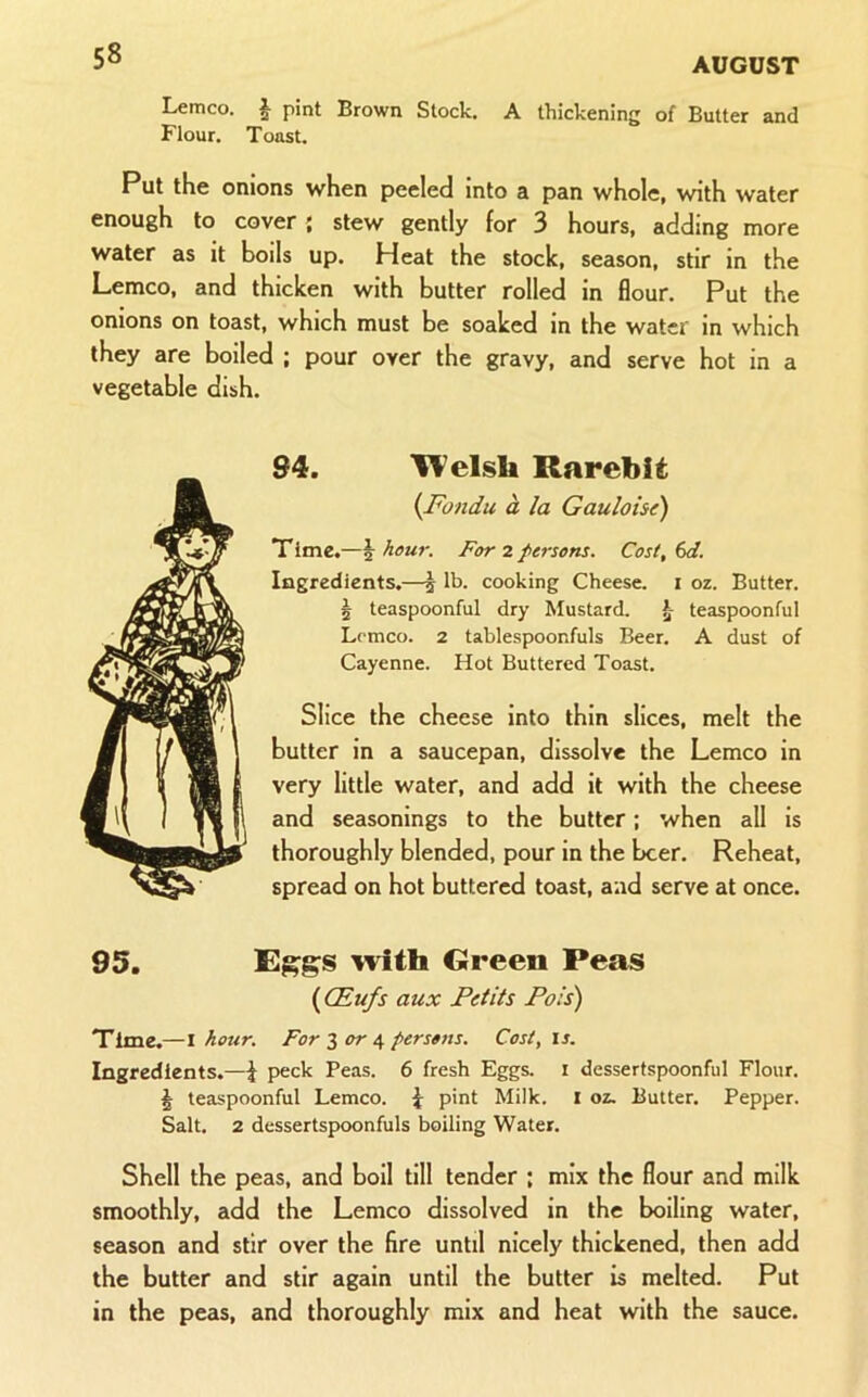 Lemco. | pint Brown Stock. A thickening of Butter and Flour. Toast. Put the onions when peeled Into a pan whole, with water enough to cover; stew gently for 3 hours, adding more water as it boils up. Heat the stock, season, stir in the Lemco, and thicken with butter rolled in flour. Put the onions on toast, which must be soaked in the water in which they are boiled ; pour over the gravy, and serve hot in a vegetable dish. 94. UVelsU Rarebit {Fondu a la Gauloise) Time.—^ hour. For 2 persons. Cost, 6d. Ingredients.—j lb. cooking Cheese, i oz. Butter. 5 teaspoonful dry Mustard. ^ teaspoonful Lemco. 2 tablespoonfuls Beer. A dust of Cayenne. Hot Buttered Toast. Slice the cheese into thin slices, melt the butter in a saucepan, dissolve the Lemco in very little water, and add it with the cheese and seasonings to the butter; when all is thoroughly blended, pour in the beer. Reheat, spread on hot buttered toast, and serve at once. 95. with Green Peas {CEufs aux Petits Pols') Time.—I hour. For 3 4 persons. Cost, is. Ingredients.—\ peck Peas. 6 fresh Eggs, i dessertspoonful Flour. ^ teaspoonful Lemco. i; pint Milk. I oz. Butter. Pepper. Salt. 2 dessertspoonfuls boiling Water. Shell the peas, and boil till tender : mix the flour and milk smoothly, add the Lemco dissolved in the boiling water, season and stir over the fire until nicely thickened, then add the butter and stir again until the butter is melted. Put in the peas, and thoroughly mix and heat with the sauce.