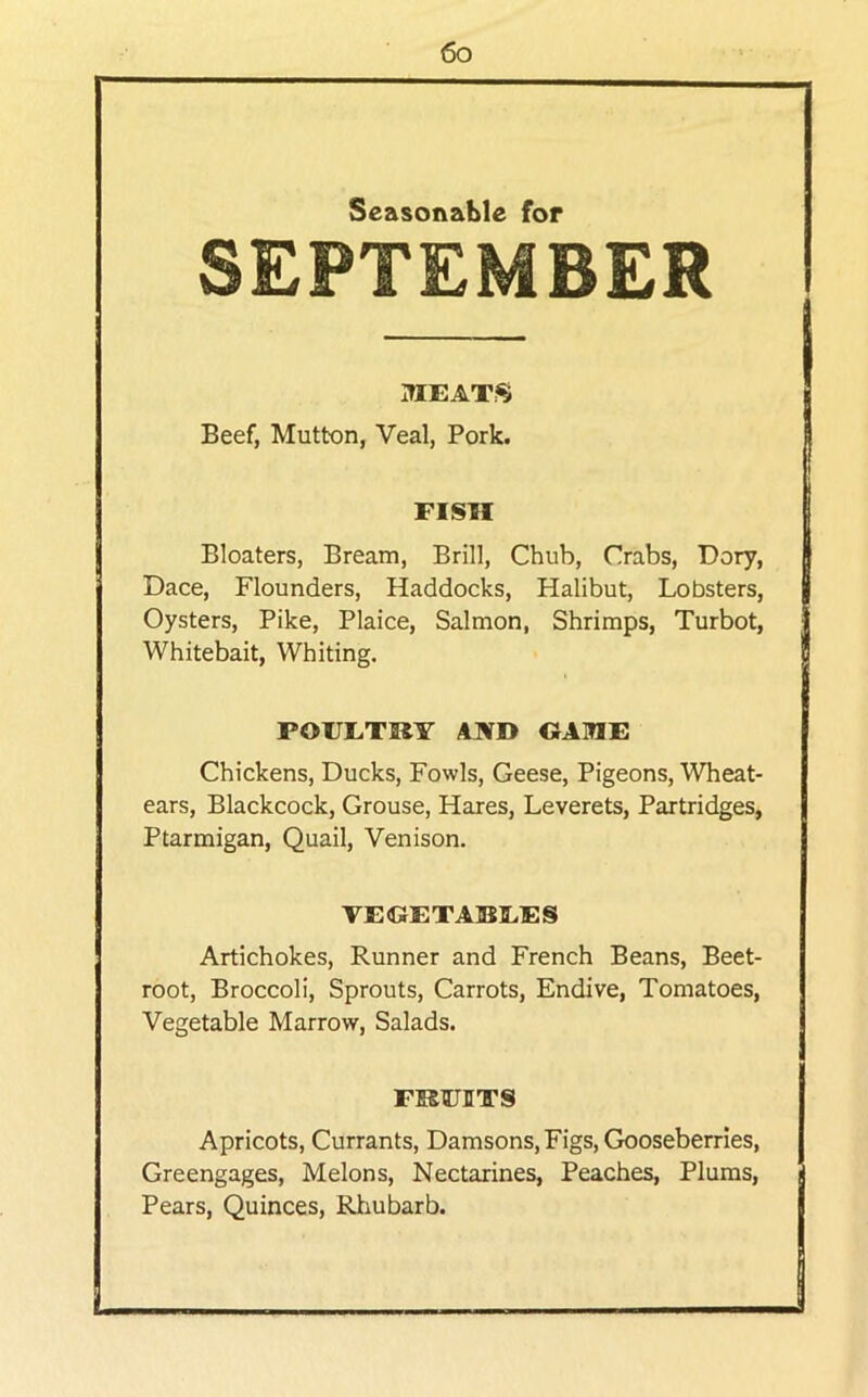 Seasonzible for SEPTEMBER MEAT.^ Beef, Mutton, Veal, Pork. FISH Bloaters, Bream, Brill, Chub, Crabs, Dory, Dace, Flounders, Haddocks, Halibut, Lobsters, Oysters, Pike, Plaice, Salmon, Shrimps, Turbot, Whitebait, Whiting. POUETKY AJ¥D OAHE Chickens, Ducks, Fowls, Geese, Pigeons, Wheat- ears, Blackcock, Grouse, Hares, Leverets, Partridges, Ptarmigan, Quail, Venison. VEGETABEES Artichokes, Runner and French Beans, Beet- root, Broccoli, Sprouts, Carrots, Endive, Tomatoes, Vegetable Marrow, Salads. FKUIITS Apricots, Currants, Damsons, Figs, Gooseberries, Greengages, Melons, Nectarines, Peaches, Plums, Pears, Quinces, Rliubarb.