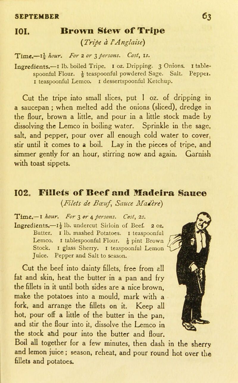 lOI. Bro^^n Stew of Tripe {Trij>e A PAnglaise) Time.—hour. For 2 or persons. Cost, is. Ingredients.—i lb. boiled Tripe, i oz. Dripping. 3 Onions, i table* spoonlul Flour. J teaspoonful powdered Sage. Salt. Pepper. I teaspoonful Lemco. I dessertspoonful Ketchup. Cut the tripe into small slices, put 1 oz. of dripping in a saucepan ; when melted add the onions (sliced), dredge in the flour, brown a little, and pour in a little stock made by dissolving the Lemco in boiling water. Sprinkle in the sage, salt, and pepper, pour over all enough cold water to cover, stir until it comes to a boil. Lay in the pieces of tripe, and simmer gently for an hour, stirring now and again. Garnish with toast sippets. 102. Fillets of Beef and Madeira Sauce {Filets de Bceuf, Sauce Mailre) Time.—I hour. For 3 or 4 persons. Cost, 2s. Ingredients.—lb. undercut Sirloin of Beef. 2 oz. Butter. I lb. mashed Potatoes, i teaspoonful Lemco. i tablespoonful Flour. § pint Brown Stock. I glass Sherry, i teaspoonful Lemon Juice. Pepper and Salt to season. Cut the beef into dainty fillets, free from all fat and skin, heat the butter in a pan and fry the flllets in it until both sides are a nice brown, make the potatoes into a mould, mark with a fork, and arrange the fillets on it. Keep all hot, pour off a little of the butter in the pan, and stir the flour into it, dissolve the Lemco in the stock atid pour into the butter and flour. Beal all together for a few minutes, then dash in the sherry and lemon juice; season, reheat, and pour round hot over the flllets and potatoes.