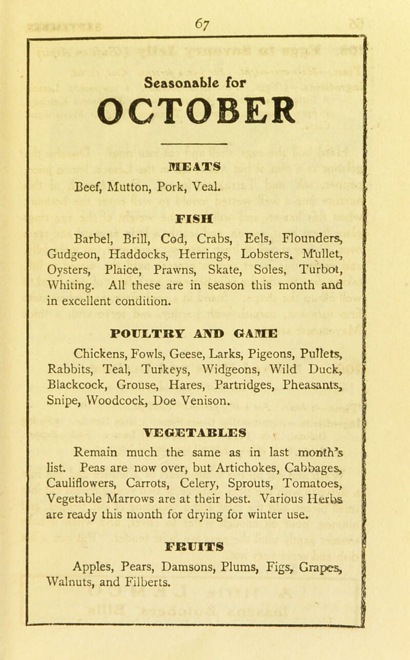 Seasonable for OCTOBER MEATS Beef, Mutton, Pork, Veal. FISH Barbel, Brill, Cod, Crabs, Eels, Flounders^ Gudgeon, Haddocks, Herrings, Lobsters. M'ullet, Oysters, Plaice, Prawns, Skate, Soles, Turbot, Whiting. All these are in season this month and in excellent condition. POUETRY AIVD GAME Chickens, Fowls, Geese, Larks, Pigeons, Pullets, I Rabbits, Teal, Turkeys, Widgeons, Wild Duck, Blackcock, Grouse, Hares, Partridges, Pheasants, Snipe, Woodcock, Doe Venison. i TEGETABEES Remain much the same as in last month’s i list. Peas are now over, but Artichokes, Cabbages, Cauliflowers, Carrots, Celery, Sprouts, Tomatoes, Vegetable Marrows are at their best. Various Hert^ j are ready this month for drying for winter use. | FREITS i Apples, Pears, Damsons, Plums, Figs, Grapes, I Walnuts, and Filberts. i