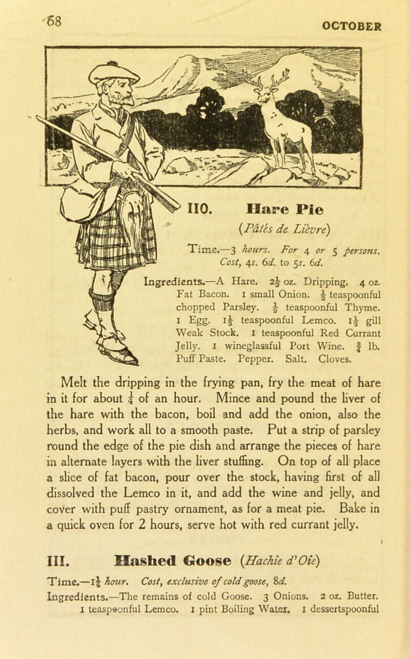 OCTOBER no. Hare Pie {Pales de Lilvre) Time.—3 hours. For 4 or S persons. Cost, 4f. €>d. to 51. (id. Ingredients.—A Hare. oz. Dripping. 4 oz. Fat Bacon, i small Onion. | teaspoonful chopped Parsley. §■ teaspoonful Thyme. I Egg. teaspoonful Lemco. I5 gill Weak Stock, i teaspoonful Red Currant Jelly. I wineglassful Port Wine. | lb. Puff Paste. Pepper. Salt. Cloves. Melt the dripping in the frying pan, fry the meat of hare in it for about ? of an hour. Mince and pound the hver of the hare with the bacon, boil and add the onion, also the herbs, and work all to a smooth paste. Put a strip of parsley round the edge of the pie dish and arrange the pieces of hare in alternate layers with the liver stuffing. On top of aU place a slice of fat bacon, pour over the stock, having first of all dissolved the Lemco in it, and add the wine and jelly, and cover with puff pastry ornament, as for a meat pie. Bake in a quick oven for 2 hours, serve hot with red currant jelly. III. Hashed Goose {Hachie d’Oie) Time.—ij hour. Cost, exclusive of cold goose, Sd. Ingredients.—The remains of cold Goose. 3 Onions. 2 oz. Butter. I teaspeonful Lemco. i pint Boiling Water, i dessertspoonful