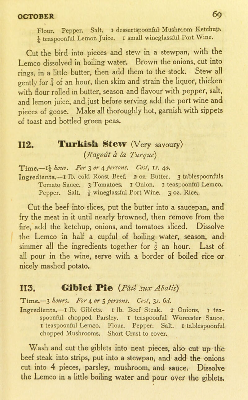 Flour. Pepper. Salt, i dessertspoonful Mushrcotn Ketchup. J teaspoonful Lemon Juice. I small wineglassful Port Wine. Cut the bird Into pieces and stew in a stewpan, with the Lemco dissolved in boiling water. Brown the onions, cut into rings, in a little butter, then add them to the stock. Stew all gently for | of an hour, then skim and strain the liquor, thicken with flour rolled in butter, season and flavour with pepper, salt, and lemon juice, and just before serving add the port wine and pieces of goose. Make all thoroughly hot, garnish with sippets of toast and bottled green peas. 112. Xui’kisll Stew (Very savoury) {RagoiU d la Turque) Time.—For or persons. Cos/, is. 4a, Ingredients.—i lb. cold Roast Beef. 2 oz. Butter. 3 tablespoonfiils Tomato Sauce. 3 Tomatoes, i Onion, i teaspoonful Lemco. Pepper. Salt. 5 wineglassful Port Wine. 3 oz. Rice. Cut the beef into slices, put the butter into a saucepan, and fry the meat in it until nearly browned, then remove from the fire, add the ketchup, onions, and tomatoes sliced. Dissolve the Lemco in half a cupful of boiling water, season, and simmer all the ingredients together for | an hour. Last of all pour in the wine, serve with a border of boiled rice or nicely mashed potato. 113. Giblet Pie {Pad 2UX Abatis) Time.—3 hours. For 4 5 persons. Cost, 3J. 6d. Ingredients.—I lb. Giblets, i lb. Beef Steak. 2 Onions, i tea- spoonful chopped Parsley, i teaspoonful Worcester Sauce. I teaspoonful Lemco. Flour. Pepper. Salt, i tablespoonful chopped Mushrooms. Short Crust to cover. Wash and cut the giblets into neat pieces, also cut up the beef steak into strips, put into a stewpan, and add the onions cut into 4 pieces, parsley, mushroom, and sauce. Dissolve the Lemco in a little boiling water and pour over the giblets.
