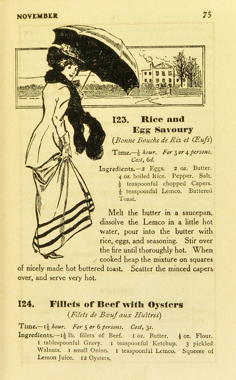 123. Rice and Egg Savoury {Bonne Bouche de Riz et CEufs) Time.—5- hour. For 3 or 4 persons. Cost, 6d. Ingredients.—2 Eggs. 2 oz. Butter. 4 oz. boiled Rice. Pepper. Salt. 5 teaspoonful chopped Capers. ^ teaspoonful Lemco. Buttered Toast. Melt the butter in a saucepan, dissolve the Lemco in a little hot water, pour into the butter with rice, eggs, and seasoning. Stir over the fire until thoroughly hot. When / cooked heap the mixture on squares of nicely made hot buttered toast. Scatter the minced capers over, and serve very hot. 124. Fillets of Beef with Oysters {Filets de Boeufaux Huttres) Time. —15 hour. For 3 or 6 persons. Cost, 3s. Ingredients.—lb. fillets of Beef. i oz. Butter. J oz. Flour. I tablespoonful Gravy. i teaspoonful Ketchup. 3 pickled Walnuts. I small Onion, i teaspoonful Lemco, Squeeze of Lemon Juice. 12 Oysters.