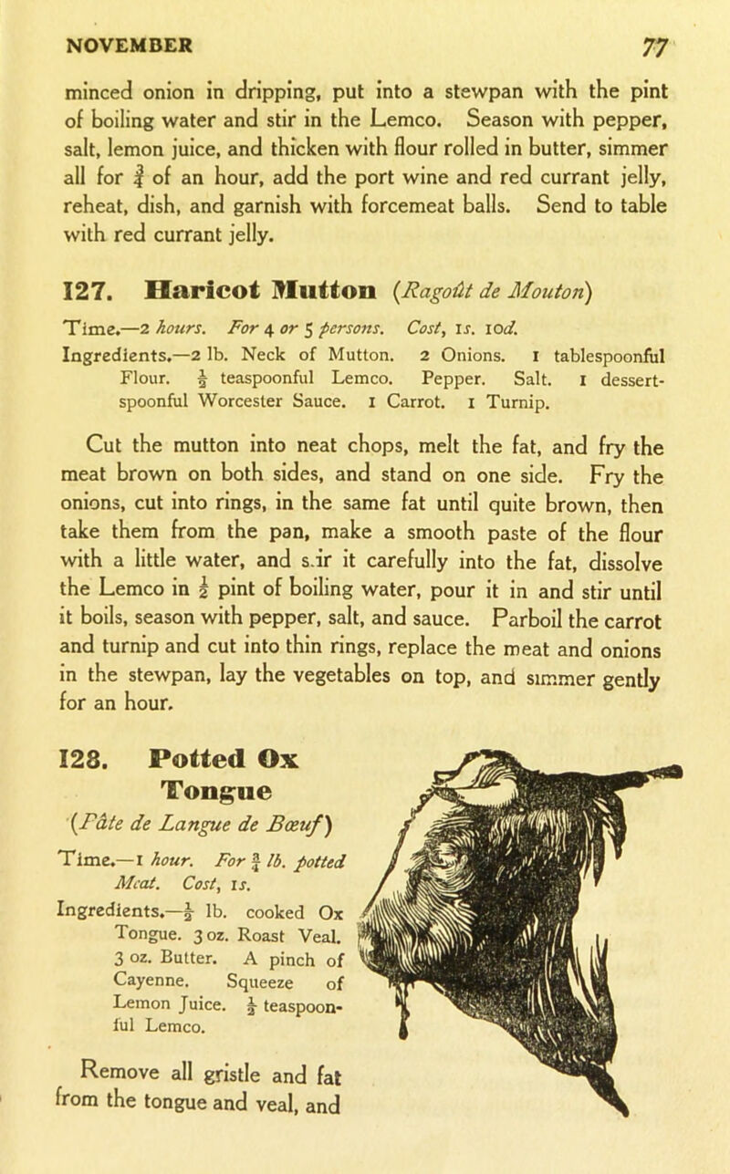 minced onion in dripping, put into a stewpan with the pint of boiling water and stir in the Lemco. Season with pepper, salt, lemon juice, and thicken with flour rolled in butter, simmer all for I of an hour, add the port wine and red currant jelly, reheat, dish, and garnish with forcemeat balls. Send to table with red currant jelly. 127. Haricot Mutton {RagoUt de Mouton) Time.—2 hours. For ^ or $ persons. Cost, is. lod. Ingredients,—2 lb. Neck of Mutton. 2 Onions. I tablespoonfiil Flour. § teaspoonful Lemco. Pepper. Salt. i dessert- spoonful Worcester Sauce, i Carrot, i Turnip. Cut the mutton into neat chops, melt the fat, and fry the meat brown on both sides, and stand on one side. Fry the onions, cut into rings, in the same fat until quite brown, then take them from the pan, make a smooth paste of the flour with a little water, and s.ir it carefully into the fat, dissolve the Lemco in | pint of boiling water, pour it in and stir until it boils, season with pepper, salt, and sauce. Parboil the carrot and turnip and cut into thin rings, replace the meat and onions in the stewpan, lay the vegetables on top, and simmer gently for an hour. 128. Potted Ox Tongue ’{F&te de Langue de Bceuf) Time.— I hour. For f lb. potted Meat. Cost, IS. Ingredients.—I lb. cooked Ox Tongue. 302. Roast Veal. 3 oz. Butter. A pinch of Cayenne. Squeeze of Lemon Juice. ^ teaspoon* ful Lemco. Remove all gristle and fat from the tongue and veal, and